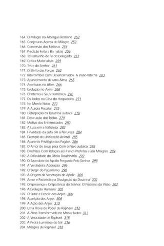 O Grande Evangelho de João – Volume X
                                                                             7

164. O Milagre no Albergue Romano 252
165. Conjeturas Acerca do Milagre 253
166. Conversão dos Fariseus 254
167. Predição Feita a Barnabás 256
168. Testemunho de Fé do Delegado 257
169. Crítica Materialista 259
170. Teste do Senhor 261
171. O Efeito das Forças 262
172. Intercâmbio Com Desencarnados. A Visão Interna 263
173. Aparecimento de uma Alma 265
174. Aventuras no Além 266
175. Evolução no Além 268
176. O Inferno e Seus Demônios 270
177. Os Ídolos na Casa do Hospedeiro 271
178. No Monte Nebo 273
179. A Aurora Peculiar 275
180. Deturpação da Doutrina Judaica 276
181. Destruição dos Ídolos 279
182. Motivo das Enfermidades 280
183. A Luta em a Natureza 282
184. Finalidade da Luta em a Natureza 284
185. Exemplo de Unificação Animal 285
186. Aparente Privilégio dos Pagãos 286
187. O Amor de Jesus para Com o Povo Judaico 288
188. Diretrizes Com Relação aos Falsos Profetas e aos Milagres 289
189. A Dificuldade do Ofício Doutrinário 292
190. O Sacerdote de Apollo Pergunta Pelo Senhor 295
191. A Verdadeira Adoração 296
192. O Surgir do Paganismo 298
193. A Origem da Veneração de Apollo 300
194. Amor e Paciência na Divulgação da Doutrina 302
195. Onipresença e Onipotência do Senhor. O Processo da Visão 302
196. A Evolução Humana 305
197. O Subir e Descer dos Anjos 306
198. Aparição dos Anjos 308
199. A Ação dos Anjos 310
200. Uma Prova do Poder de Raphael 312
201. A Zona Transformada no Monte Nebo 313
202. A Velocidade de Raphael 315
203. A Pedra Luminosa do Sol 316
204. Milagres de Raphael 318
 