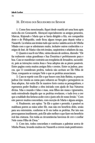 Jakob Lorber
70

     31. DÚVIDAS DOS SEGUIDORES DO SENHOR

     1. Como fora mencionado, fiquei desde manhã até uma hora após
meio-dia em Genezareth. Abençoei especialmente os amigos presentes,
Marcus, Kisjonah e Maria que se havia dirigido a Kis, em companhia
deste e de Philopoldo, onde ficou algum tempo para depois voltar a
Nazareth. Lá relatou aos irmãos tudo que ouviu e assistiu acerca de Minha
Missão com o que se admiraram muito, inclusive outros conhecidos e a-
migos de José, de Maria e dos três irmãos, carpinteiros e zeladores da casa.
     2. Quanto à sua fé em Mim, vários davam de ombros, dizendo: “Ele
faz realmente coisas grandiosas e Sua Doutrina é perfeitamente pura e
boa. Caso se manifestar contrário aos templários de Jerusalém, sucumbi-
rá, pois as intenções contra Jesus e Seus adeptos são as piores possíveis.
Entre pagãos conta muitos amigos fiéis e crentes. Entre os judeus, pou-
cos, que O consideram profeta, todavia não aceitam ser Ele Filho de
Deus, conquanto se cumpra Nele o que os profetas anunciaram.
     3. Caso se repetir com Ele o que houve com João Batista, os poucos
judeus Lhe virarão as costas para voltarem ao Templo e perseguirem os
Seus adeptos. Até então Ele Se manteve forte contra os perseguidores, e
esperamos poder finalizar a obra iniciada com ajuda de Sua Natureza
divina. Mas o mundo é falso e mau, seus filhos são maus e ignorantes,
nada entendendo daquilo que os profetas revelaram, e tudo leva a crer
que a maldade dos fariseus acabe com o justo zelo de nosso Irmão.” Com
este parecer muitos concordam, com exceção de Maria e alguns amigos.
     4. Finalmente, um opina: “Se Ele o quiser e permitir, é possível os
maldosos porem as mãos sobre Ele, mas não em benefício deles, senão
para seu extermínio, conforme se lê em todos os profetas. Por isto nos
preocupamos inutilmente, pois Ele sabe melhor o que fazer em benefício
real das criaturas. Em todas as circunstâncias havemos de crer e confiar
Nele como Filho de Deus.”
     5. Com isto, todos concordam e continuam a palestrar acerca de
Minha Pessoa, levando muitos em Nazareth a crerem mais positivamen-
 