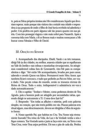 O Grande Evangelho de João – Volume X
                                                                       71

te, pois os Meus próprios irmãos não Me consideravam Aquele que deve-
riam esperar, razão porque não visitava tão a miúde essa cidade e respon-
dera à sua pergunta de onde o filho de José havia recebido tal sabedoria e
poder: Um profeta em parte alguma vale tão pouco quanto em sua pá-
tria. Com isto prossegui viagem e não mais voltei para Nazareth. Após a
conversa tida com Maria, a fé se firmou mais e muitos começaram a Me
louvar como Messias e Filho de David.



    32. ORAÇÃO DO SENHOR

     1. Acompanhado dos discípulos, Ebahl, Yarah e os três romanos,
dirigi-Me às dez cidades, ou melhor, sessenta cidades que se espalhavam
no Vale do Jordão e nas colinas e montanhas circunjacentes. Ao atingir-
mos considerável colina fora de Genezareth, viro-Me para os compa-
nheiros e digo: “Até então Me acompanhastes, levados por puro amor,
sabendo e crendo Quem vos falava. Permanecei neste Meu Amor, que
também ficarei convosco, e tudo que pedirdes ao Pai em Mim, ser-vos-
á dado. Não peçais coisas do mundo, senão os tesouros eternos do
Reino de Deus. Todo o resto, indispensável à subsistência ser-vos-á
dado automaticamente.”
     2. Diz o capitão: “Senhor e Mestre, como pedirmos dentro de Teu
Agrado, pois o homem pode ser atingido por necessidades várias, que-
rendo dirigir-se unicamente a Ti. Como deve fazê-lo?”
     3. Respondo: “Em todas as aflições e misérias, pedi com palavras
simples, no coração, que não tereis pedido em vão. Poucas palavras sem
ritual algum, mas silenciosamente, devem ser dirigidas a Mim da seguin-
te forma:
     4. Nosso querido Pai, que habitas no Céu. Teu Nome seja eterna-
mente louvado! Teu reino da Vida, da Luz e da Verdade venha a nós e
fique conosco. Tua Vontade santa e justa se faça entre nós, na Terra e nos
Teus Céus, entre Teus anjos perfeitos. Dá-nos o pão de cada dia. Perdoa
 