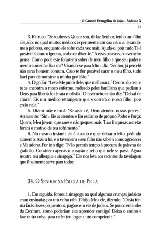 O Grande Evangelho de João – Volume X
                                                                         73

      3. Retruco: “Se soubesses Quem sou, dirias: Senhor, tenho um filho
aleijado, no qual muitos médicos experimentaram sua ciência, levando-
me à pobreza, enquanto ele sofre cada vez mais. Ajuda-o, pois tudo Te é
possível. Como o ignoras, acabo de dizer-te.” A essas palavras, o taverneiro
pensa: Como pode esse forasteiro saber de meu filho e que seu padeci-
mento aumenta dia a dia? Virando-se para Mim, diz: “Senhor, já percebi
não seres homem comum. Caso te for possível curar o meu filho, tudo
farei para demonstrar a minha gratidão.”
      4. Digo Eu: “Leva-Me junto dele, que melhorará.” Dentro do recin-
to se encontra o moço enfermo, rodeado pelos familiares que pediam a
Deus para libertá-lo de sua moléstia. O taverneiro então diz: “Deixai de
chorar. Eis um médico estrangeiro que socorrerá o nosso filho, pois
creio nele.”
      5. Dizem mãe e irmã: “Se assim é, Deus atendeu nossas preces.”
Acrescento: “Sim, Ele as atendeu e Eu exclamo de próprio Poder e Força:
Quero, Meu jovem, que sares e não peques mais. Tuas fraquezas secretas
foram o motivo de teu sofrimento.”
      6. No mesmo instante ele é curado e quer deixar o leito, pedindo
alimento. Assim foi, e o taverneiro e seu filho não sabem como agradecer
e Me adorar. Por isto digo: “Não percais tempo à procura de palavras de
gratidão. Considero apenas o coração e sei o que nele se passa. Agora
mostra teu albergue e sinagoga.” Ele nos leva aos recintos da tavolagem
que finalmente serve para todos.



     34. O SENHOR NA ESCOLA DE PELLA

     1. Em seguida, fomos à sinagoga na qual algumas crianças judaicas
eram ensinadas por um velho rabi. Dirijo-Me a ele, dizendo: “Desta for-
ma farás desses pequeninos, pagãos em vez de judeus. Se pouco entendes
da Escritura, como poderiam eles aprender contigo? Deixa o ensino e
faze outra coisa, para ceder teu lugar a um competente.”
 