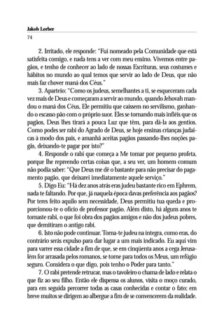 Jakob Lorber
74

      2. Irritado, ele responde: “Fui nomeado pela Comunidade que está
satisfeita comigo, e nada tens a ver com meu ensino. Vivemos entre pa-
gãos, e tenho de conhecer ao lado de nossas Escrituras, seus costumes e
hábitos no mundo ao qual temos que servir ao lado de Deus, que não
mais faz chover maná dos Céus.”
      3. Aparteio: “Como os judeus, semelhantes a ti, se esqueceram cada
vez mais de Deus e começaram a servir ao mundo, quando Jehovah man-
dou o maná dos Céus, Ele permitiu que caíssem no servilismo, ganhan-
do o escasso pão com o próprio suor. Eles se tornando mais infiéis que os
pagãos, Deus lhes tirará a pouca Luz que têm, para dá-la aos gentios.
Como podes ser rabi do Agrado de Deus, se hoje ensinas crianças judai-
cas à modo dos pais, e amanhã aceitas pagãos passando-lhes noções pa-
gãs, deixando-te pagar por isto?”
      4. Responde o rabi que começa a Me tomar por pequeno profeta,
porque lhe repreendo certas coisas que, a seu ver, um homem comum
não podia saber: “Que Deus me dê o bastante para não precisar do paga-
mento pagão, que deixarei imediatamente aquele serviço.”
      5. Digo Eu: “Há dez anos atrás eras judeu bastante rico em Ephrem,
nada te faltando. Por que, já naquela época davas preferência aos pagãos?
Por teres feito aquilo sem necessidade, Deus permitiu tua queda e pro-
porcionou-te o ofício de professor pagão. Além disto, há alguns anos te
tornaste rabi, o que foi obra dos pagãos amigos e não dos judeus pobres,
que demitiram o antigo rabi.
      6. Isto não pode continuar. Torna-te judeu na íntegra, como eras, do
contrário serás expulso para dar lugar a um mais indicado. Eu aqui vim
para varrer essa cidade a fim de que, se em cinqüenta anos a cega Jerusa-
lém for arrasada pelos romanos, se torne para todos os Meus, um refúgio
seguro. Considera o que digo, pois tenho o Poder para tanto.”
      7. O rabi pretende retrucar, mas o tavoleiro o chama de lado e relata o
que fiz ao seu filho. Então ele dispensa os alunos, visita o moço curado,
para em seguida percorrer todas as casas conhecidas e contar o fato; em
breve muitos se dirigem ao albergue a fim de se convencerem da realidade.
 