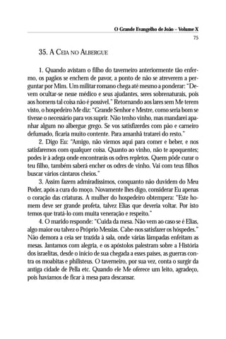 O Grande Evangelho de João – Volume X
                                                                          75

     35. A CEIA NO ALBERGUE

      1. Quando avistam o filho do taverneiro anteriormente tão enfer-
mo, os pagãos se enchem de pavor, a ponto de não se atreverem a per-
guntar por Mim. Um militar romano chega até mesmo a ponderar: “De-
vem ocultar-se nesse médico e seus ajudantes, seres sobrenaturais, pois
aos homens tal coisa não é possível.” Retornando aos lares sem Me terem
visto, o hospedeiro Me diz: “Grande Senhor e Mestre, como seria bom se
tivesse o necessário para vos suprir. Não tenho vinho, mas mandarei apa-
nhar algum no albergue grego. Se vos satisfizerdes com pão e carneiro
defumado, ficaria muito contente. Para amanhã tratarei do resto.”
      2. Digo Eu: “Amigo, não viemos aqui para comer e beber, e nos
satisfaremos com qualquer coisa. Quanto ao vinho, não te apoquentes;
podes ir à adega onde encontrarás os odres repletos. Quem pôde curar o
teu filho, também saberá encher os odres de vinho. Vai com teus filhos
buscar vários cântaros cheios.”
      3. Assim fazem admiradíssimos, conquanto não duvidem do Meu
Poder, após a cura do moço. Novamente lhes digo, considerar Eu apenas
o coração das criaturas. A mulher do hospedeiro obtempera: “Este ho-
mem deve ser grande profeta, talvez Elias que deveria voltar. Por isto
temos que tratá-lo com muita veneração e respeito.”
      4. O marido responde: “Cuida da mesa. Não vem ao caso se é Elias,
algo maior ou talvez o Próprio Messias. Cabe-nos satisfazer os hóspedes.”
Não demora a ceia ser trazida à sala, onde várias lâmpadas enfeitam as
mesas. Jantamos com alegria, e os apóstolos palestram sobre a História
dos israelitas, desde o início de sua chegada a esses países, as guerras con-
tra os moabitas e philisteus. O taverneiro, por sua vez, conta o surgir da
antiga cidade de Pella etc. Quando ele Me oferece um leito, agradeço,
pois havíamos de ficar à mesa para descansar.
 