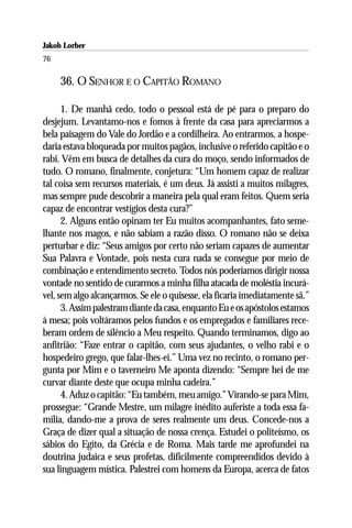 Jakob Lorber
76

     36. O SENHOR E O CAPITÃO ROMANO

      1. De manhã cedo, todo o pessoal está de pé para o preparo do
desjejum. Levantamo-nos e fomos à frente da casa para apreciarmos a
bela paisagem do Vale do Jordão e a cordilheira. Ao entrarmos, a hospe-
daria estava bloqueada por muitos pagãos, inclusive o referido capitão e o
rabi. Vêm em busca de detalhes da cura do moço, sendo informados de
tudo. O romano, finalmente, conjetura: “Um homem capaz de realizar
tal coisa sem recursos materiais, é um deus. Já assisti a muitos milagres,
mas sempre pude descobrir a maneira pela qual eram feitos. Quem seria
capaz de encontrar vestígios desta cura?”
      2. Alguns então opinam ter Eu muitos acompanhantes, fato seme-
lhante nos magos, e não sabiam a razão disso. O romano não se deixa
perturbar e diz: “Seus amigos por certo não seriam capazes de aumentar
Sua Palavra e Vontade, pois nesta cura nada se consegue por meio de
combinação e entendimento secreto. Todos nós poderíamos dirigir nossa
vontade no sentido de curarmos a minha filha atacada de moléstia incurá-
vel, sem algo alcançarmos. Se ele o quisesse, ela ficaria imediatamente sã.”
      3. Assim palestram diante da casa, enquanto Eu e os apóstolos estamos
à mesa; pois voltáramos pelos fundos e os empregados e familiares rece-
beram ordem de silêncio a Meu respeito. Quando terminamos, digo ao
anfitrião: “Faze entrar o capitão, com seus ajudantes, o velho rabi e o
hospedeiro grego, que falar-lhes-ei.” Uma vez no recinto, o romano per-
gunta por Mim e o taverneiro Me aponta dizendo: “Sempre hei de me
curvar diante deste que ocupa minha cadeira.”
      4. Aduz o capitão: “Eu também, meu amigo.” Virando-se para Mim,
prossegue: “Grande Mestre, um milagre inédito auferiste a toda essa fa-
mília, dando-me a prova de seres realmente um deus. Concede-nos a
Graça de dizer qual a situação de nossa crença. Estudei o politeísmo, os
sábios do Egito, da Grécia e de Roma. Mais tarde me aprofundei na
doutrina judaica e seus profetas, dificilmente compreendidos devido à
sua linguagem mística. Palestrei com homens da Europa, acerca de fatos
 