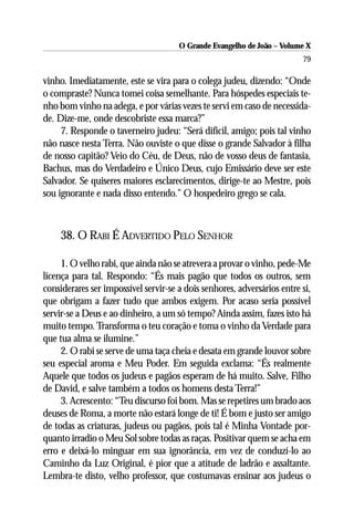O Grande Evangelho de João – Volume X
                                                                         79

vinho. Imediatamente, este se vira para o colega judeu, dizendo: “Onde
o compraste? Nunca tomei coisa semelhante. Para hóspedes especiais te-
nho bom vinho na adega, e por várias vezes te servi em caso de necessida-
de. Dize-me, onde descobriste essa marca?”
     7. Responde o taverneiro judeu: “Será difícil, amigo; pois tal vinho
não nasce nesta Terra. Não ouviste o que disse o grande Salvador à filha
de nosso capitão? Veio do Céu, de Deus, não de vosso deus de fantasia,
Bachus, mas do Verdadeiro e Único Deus, cujo Emissário deve ser este
Salvador. Se quiseres maiores esclarecimentos, dirige-te ao Mestre, pois
sou ignorante e nada disso entendo.” O hospedeiro grego se cala.



     38. O RABI É ADVERTIDO PELO SENHOR

     1. O velho rabi, que ainda não se atrevera a provar o vinho, pede-Me
licença para tal. Respondo: “És mais pagão que todos os outros, sem
considerares ser impossível servir-se a dois senhores, adversários entre si,
que obrigam a fazer tudo que ambos exigem. Por acaso seria possível
servir-se a Deus e ao dinheiro, a um só tempo? Ainda assim, fazes isto há
muito tempo. Transforma o teu coração e toma o vinho da Verdade para
que tua alma se ilumine.”
     2. O rabi se serve de uma taça cheia e desata em grande louvor sobre
seu especial aroma e Meu Poder. Em seguida exclama: “És realmente
Aquele que todos os judeus e pagãos esperam de há muito. Salve, Filho
de David, e salve também a todos os homens desta Terra!”
     3. Acrescento: “Teu discurso foi bom. Mas se repetires um brado aos
deuses de Roma, a morte não estará longe de ti! É bom e justo ser amigo
de todas as criaturas, judeus ou pagãos, pois tal é Minha Vontade por-
quanto irradio o Meu Sol sobre todas as raças. Positivar quem se acha em
erro e deixá-lo minguar em sua ignorância, em vez de conduzí-lo ao
Caminho da Luz Original, é pior que a atitude de ladrão e assaltante.
Lembra-te disto, velho professor, que costumavas ensinar aos judeus o
 