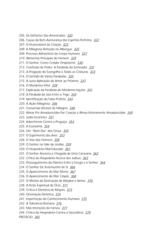 Jakob Lorber
8

205. Os Elefantes São Amestrados 320
206. Causa da Bem-Aveturança dos Espíritos Perfeitos 322
207. O Inconcebível da Criação 323
208. A Milagrosa Refeição no Albergue 325
209. Processo Alimentício do Corpo Humano 327
210. Alimentos Principais do Homem 329
211. O Senhor, Como Criador Onipotente 330
212. Confissão de Pedro. A Parábola do Semeador 331
213. A Pregação do Evangelho a Todas as Criaturas 333
214. O Sentido de Várias Parábolas 335
215. A Justa Aplicação do Amor ao Próximo 337
216. O Mordomo Infiel 339
217. Explicação da Parábola do Mordomo Injusto 341
218. A Parábola do Joio Entre o Trigo 343
219. Identificação do Falso Profeta 344
220. A Ação Milagrosa 346
221. Conversão Através de Milagres 348
222. Almas Pré-Amadurecidas Por Coação e Almas Inteiramente Amadurecidas 349
223. Judas Iscariotes 351
224. Advertência Contra a Preguiça 353
225. A Economia 354
226. Um “Bom-Dia” dos Grous 355
227. O Suprimento das Aves 357
228. O Vôo dos Homens 358
229. O Senhor no Vale do Jordão 359
230. O Hospedeiro Mal-Educado 361
231. O Senhor Anuncia a Chegada de Uma Caravana 362
232. Crítica do Hospedeiro Acerca dos Judeus 363
233. Prosseguimento da Palestra Entre o Grego e o Senhor 364
234. O Senhor Dá Testemunho de Si 366
235. O Aparecimento do Mar Morto 367
236. O Aparecimento do Mar Cáspio 368
237. O Motivo da Destruição de Babylon e Nínive 370
238. A Peste Espiritual do Ócio 371
239. Crítica à Dietética de Moysés 373
240. Orientação Dietética 374
241. Imperfeição do Conhecimento Humano 375
242. A Tolerância Romana 376
243. Más Intenções do Fariseu 377
244. Crítica do Hospedeiro Contra o Sacerdócio 379
PREFÁCIO 382
 