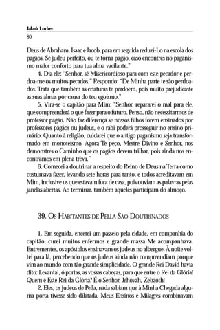 Jakob Lorber
80

Deus de Abraham, Isaac e Jacob, para em seguida reduzí-Lo na escola dos
pagãos. Sê judeu perfeito, ou te torna pagão, caso encontres no paganis-
mo maior conforto para tua alma vacilante.”
     4. Diz ele: “Senhor, sê Misericordioso para com este pecador e per-
doa-me os muitos pecados.” Respondo: “De Minha parte te são perdoa-
dos. Trata que também as criaturas te perdoem, pois muito prejudicaste
as suas almas por causa do teu egoísmo.”
     5. Vira-se o capitão para Mim: “Senhor, repararei o mal para ele,
que compreenderá o que fazer para o futuro. Penso, não necessitarmos de
professor pagão. Não faz diferença se nossos filhos forem ensinados por
professores pagãos ou judeus, e o rabi poderá prosseguir no ensino pri-
mário. Quanto à religião, cuidarei que o antigo paganismo seja transfor-
mado em monoteísmo. Agora Te peço, Mestre Divino e Senhor, nos
demonstres o Caminho que os pagãos devem trilhar, pois ainda nos en-
contramos em plena treva.”
     6. Comecei a doutrinar a respeito do Reino de Deus na Terra como
costumava fazer, levando sete horas para tanto, e todos acreditavam em
Mim, inclusive os que estavam fora de casa, pois ouviam as palavras pelas
janelas abertas. Ao terminar, também aqueles participam do almoço.



     39. OS HABITANTES DE PELLA SÃO DOUTRINADOS

     1. Em seguida, encetei um passeio pela cidade, em companhia do
capitão, curei muitos enfermos e grande massa Me acompanhava.
Entrementes, os apóstolos ensinavam os judeus no albergue. À noite vol-
tei para lá, percebendo que os judeus ainda não compreendiam porque
vim ao mundo com tão grande simplicidade. O grande Rei David havia
dito: Levantai, ó portas, as vossas cabeças, para que entre o Rei da Glória!
Quem é Este Rei da Glória? É o Senhor, Jehovah, Zebaoth!
     2. Eles, os judeus de Pella, nada sabiam que à Minha Chegada algu-
ma porta tivesse sido dilatada. Meus Ensinos e Milagres combinavam
 