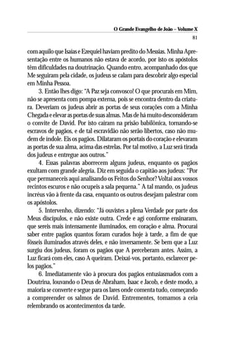 O Grande Evangelho de João – Volume X
                                                                         81

com aquilo que Isaías e Ezequiel haviam predito do Messias. Minha Apre-
sentação entre os humanos não estava de acordo, por isto os apóstolos
têm dificuldades na doutrinação. Quando entro, acompanhado dos que
Me seguiram pela cidade, os judeus se calam para descobrir algo especial
em Minha Pessoa.
     3. Então lhes digo: “A Paz seja convosco! O que procurais em Mim,
não se apresenta com pompa externa, pois se encontra dentro da criatu-
ra. Deveriam os judeus abrir as portas de seus corações com a Minha
Chegada e elevar as portas de suas almas. Mas de há muito desconsideram
o convite de David. Por isto caíram na prisão babilônica, tornando-se
escravos de pagãos, e de tal escravidão não serão libertos, caso não mu-
dem de índole. Eis os pagãos. Dilataram os portais do coração e elevaram
as portas de sua alma, acima das estrelas. Por tal motivo, a Luz será tirada
dos judeus e entregue aos outros.”
     4. Essas palavras aborrecem alguns judeus, enquanto os pagãos
exultam com grande alegria. Diz em seguida o capitão aos judeus: “Por
que permaneceis aqui analisando os Feitos do Senhor? Voltai aos vossos
recintos escuros e não ocupeis a sala pequena.” A tal mando, os judeus
incréus vão à frente da casa, enquanto os outros desejam palestrar com
os apóstolos.
     5. Intervenho, dizendo: “Já ouvistes a plena Verdade por parte dos
Meus discípulos, e não existe outra. Crede e agí conforme ensinaram,
que sereis mais intensamente iluminados, em coração e alma. Procurai
saber entre pagãos quantos foram curados hoje à tarde, a fim de que
fôsseis iluminados através deles, e não inversamente. Se bem que a Luz
surgiu dos judeus, foram os pagãos que A perceberam antes. Assim, a
Luz ficará com eles, caso A queiram. Deixai-vos, portanto, esclarecer pe-
los pagãos.”
     6. Imediatamente vão à procura dos pagãos entusiasmados com a
Doutrina, louvando o Deus de Abraham, Isaac e Jacob, e deste modo, a
maioria se converte e segue para os lares onde comenta tudo, começando
a compreender os salmos de David. Entrementes, tomamos a ceia
relembrando os acontecimentos da tarde.
 