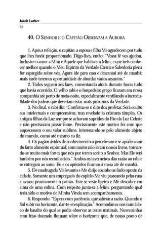 Jakob Lorber
82

     40. O SENHOR E O CAPITÃO OBSERVAM A AURORA

     1. Após a refeição, o capitão, a esposa e filha Me agradecem por tudo
que lhes havia proporcionado. Digo-lhes, então: “Vossa fé vos ajudou,
inclusive o amor a Mim e Àquele que habita em Mim, e que ireis conhe-
cer melhor quando o Meu Espírito da Verdade Eterna e Sabedoria plena
for espargido sobre vós. Agora ide para casa e descansai até de manhã;
mais tarde teremos oportunidade de abordar vários assuntos.”
     2. Todos seguem aos lares, comentando ainda durante horas tudo
que havia ocorrido. O velho rabi e o hospedeiro grego ficaram em nossa
companhia até perto de meia-noite, especialmente ventilando a incredu-
lidade dos judeus que deveriam estar mais próximos da Verdade.
     3. No final, o rabi diz: “Confirma-se o dito dos profetas: Será oculto
aos intelectuais e compreensivos, mas revelado às criaturas simples. Os
antigos filhos da Luz sempre se achavam supridos do Pão da Luz Celeste
e não precisavam passar fome. Precisamente este motivo fez com que
esquecessem o seu valor sublime, interessando-se pelo alimento abjeto
do mundo, como até mesmo eu fiz.
     4. Os pagãos ávidos de conhecimento o perceberam e se apoderaram
do farto alimento espiritual; com muito zelo leram nossos livros, tornan-
do-se muito mais fortes que nós por terem aceito o Senhor. Mas Ele será
também por nós reconhecido.” Ambos os taverneiros dão razão ao rabi e
se entregam ao sono. Eu e os apóstolos ficamos à mesa até de manhã.
     5. De madrugada Me levanto e Me dirijo sozinho ao lado oposto da
cidade. Somente um empregado do capitão Me viu passeando pelas ruas
e avisou prontamente o patrão. Este se veste ligeiro e Me descobre em
cima de uma colina. Com respeito junta-se a Mim, perguntando qual
teria sido o motivo de Minha Vinda sem acompanhamento.
     6. Respondo: “Espera com paciência, que saberás a razão. Quando o
Sol subir no horizonte, dar-te-ei explicação.” Acomodamo-nos num blo-
co de basalto do qual se podia observar as cenas matinais. Nuvenzinhas
com friso dourado flutuam sobre o horizonte que, de nosso ponto de
 