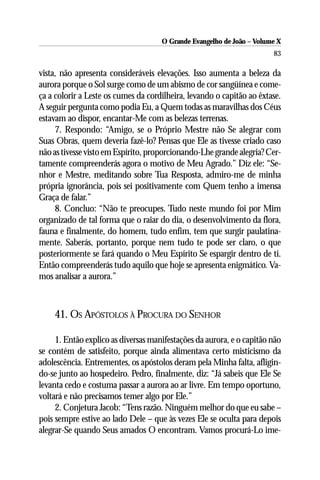 O Grande Evangelho de João – Volume X
                                                                       83

vista, não apresenta consideráveis elevações. Isso aumenta a beleza da
aurora porque o Sol surge como de um abismo de cor sangüínea e come-
ça a colorir a Leste os cumes da cordilheira, levando o capitão ao êxtase.
A seguir pergunta como podia Eu, a Quem todas as maravilhas dos Céus
estavam ao dispor, encantar-Me com as belezas terrenas.
     7. Respondo: “Amigo, se o Próprio Mestre não Se alegrar com
Suas Obras, quem deveria fazê-lo? Pensas que Ele as tivesse criado caso
não as tivesse visto em Espírito, proporcionando-Lhe grande alegria? Cer-
tamente compreenderás agora o motivo de Meu Agrado.” Diz ele: “Se-
nhor e Mestre, meditando sobre Tua Resposta, admiro-me de minha
própria ignorância, pois sei positivamente com Quem tenho a imensa
Graça de falar.”
     8. Concluo: “Não te preocupes. Tudo neste mundo foi por Mim
organizado de tal forma que o raiar do dia, o desenvolvimento da flora,
fauna e finalmente, do homem, tudo enfim, tem que surgir paulatina-
mente. Saberás, portanto, porque nem tudo te pode ser claro, o que
posteriormente se fará quando o Meu Espírito Se espargir dentro de ti.
Então compreenderás tudo aquilo que hoje se apresenta enigmático. Va-
mos analisar a aurora.”



    41. OS APÓSTOLOS À PROCURA DO SENHOR

     1. Então explico as diversas manifestações da aurora, e o capitão não
se contém de satisfeito, porque ainda alimentava certo misticismo da
adolescência. Entrementes, os apóstolos deram pela Minha falta, afligin-
do-se junto ao hospedeiro. Pedro, finalmente, diz: “Já sabeis que Ele Se
levanta cedo e costuma passar a aurora ao ar livre. Em tempo oportuno,
voltará e não precisamos temer algo por Ele.”
     2. Conjetura Jacob: “Tens razão. Ninguém melhor do que eu sabe –
pois sempre estive ao lado Dele – que às vezes Ele se oculta para depois
alegrar-Se quando Seus amados O encontram. Vamos procurá-Lo ime-
 