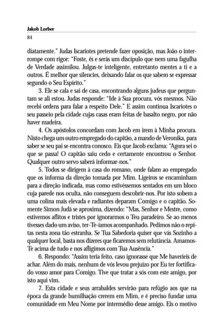 Jakob Lorber
84

diatamente.” Judas Iscariotes pretende fazer oposição, mas João o inter-
rompe com rigor: “Foste, és e serás um discípulo que nem uma fagulha
de Verdade assimilou. Julgas-te inteligente, entretanto mentes a ti e a
outros. É melhor que silencies, deixando falar os que sabem se expressar
segundo o Seu Espírito.”
      3. Ele se cala e sai de casa, encontrando alguns judeus que pergun-
tam se ali estou. Judas responde: “Ide à Sua procura, vós mesmos. Não
recebi ordens para falar a respeito Dele.” E assim continua Iscariotes o
seu passeio pela cidade cujas casas eram feitas de basalto negro, por não
haver madeira.
      4. Os apóstolos concordam com Jacob em irem à Minha procura.
Nisto chega um outro empregado do capitão, a mando de Veronika, para
saber se seu pai se encontra conosco. Eis que Jacob exclama: “Agora sei o
que se passa! O capitão saiu cedo e certamente encontrou o Senhor.
Qualquer outro servo saberá informar-nos.”
      5. Todos se dirigem à casa do romano, onde falam ao empregado
que os informa da direção tomada por Mim. Ligeiros se encaminham
para a direção indicada, mas como estivéssemos sentados em um bloco
cuja parede nos oculta, não conseguem descobrir-nos. Por isto sobem a
uma colina mais elevada e radiantes deparam Comigo e o capitão. So-
mente Simon Judá se aproxima, dizendo: “Mas, Senhor e Mestre, como
estivemos aflitos e tristes por ignorarmos o Teu paradeiro. Se ao menos
tivesses dado um aviso, ter-Te-íamos acompanhado. Pedimos não o repi-
tas nesta zona tão estranha. Se Tua Sabedoria quiser que vás Sozinho a
qualquer local, basta nos dizeres que ficaremos sem relutância. Amamos-
Te acima de tudo e nos afligimos com Tua Ausência.”
      6. Respondo: “Assim teria feito, caso ignorasse que Me haveríeis de
achar. Além do mais, nenhum de vós levou prejuízo por Eu ter fortifica-
do vosso amor para Comigo. Tive que tratar a sós com este amigo, por
isto aqui vim.
      7. Esta cidade e seus arrabaldes servirão para refúgio aos que na
época da grande humilhação crerem em Mim, e é preciso fundar uma
comunidade em Meu Nome por intermédio desse amigo. Eis o motivo
 