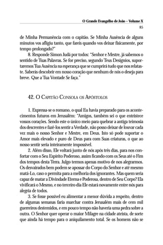 O Grande Evangelho de João – Volume X
                                                                        85

de Minha Permanência com o capitão. Se Minha Ausência de alguns
minutos vos afligiu tanto, que fareis quando vos deixar fisicamente, por
tempo prolongado?”
     8. Responde Simon Judá por todos: “Senhor e Mestre, já sabemos o
sentido de Tuas Palavras. Se for preciso, segundo Teus Desígnios, supor-
taremos Tua Ausência na esperança que se cumprirá tudo que nos relatas-
te. Saberás descobrir em nosso coração que nenhum de nós o deseja para
breve. Que a Tua Vontade Se faça.”



    42. O CAPITÃO CONSOLA OS APÓSTOLOS

      1. Expressa-se o romano, o qual Eu havia preparado para os aconte-
cimentos futuros em Jerusalém: “Amigos, também sei o que entristece
vossos corações. Sendo este o único meio para quebrar a antiga teimosia
dos descrentes e fazê-los sentir a Verdade, não posso deixar de louvar cada
vez mais o nosso Senhor e Mestre, em Deus. Isto só pode suportar o
Amor mais elevado e puro de Deus para com Suas criaturas, o que ao
nosso sentir seria inteiramente impossível.
      2. Além disso, Ele voltará junto de nós após três dias, para nos con-
fortar com o Seu Espírito Poderoso, assim ficando com os Seus até o Fim
dos tempos desta Terra. Julgo termos apenas motivo de nos alegrarmos.
Os desvairados bem podem se apossar do Corpo do Senhor e até mesmo
matá-Lo, caso o permita para a melhoria dos ignorantes. Mas quem seria
capaz de matar a Divindade Eterna e Poderosa, dentro de Seu Corpo? Ela
vivificará o Mesmo, e no terceiro dia Ele estará novamente entre nós para
alegria de todos.
      3. Se fosse possível eu alimentar a menor dúvida a respeito, dentro
de algumas semanas faria marchar contra Jerusalém mais de cem mil
guerreiros destemidos, e em pouco tempo não haveria uma pedra sobre a
outra. O Senhor quer operar o maior Milagre na cidade ateísta, de sorte
que ainda há tempo para o aniquilamento total. Se os homens não se
 