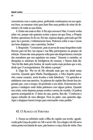 Jakob Lorber
86

converterem com a maior prova, preferindo continuarem em seu egoís-
mo feroz, os romanos virão para fazer-lhes uma prédica do reino do de-
mônio e de todas as suas fúrias.
      4. Então não mais se dirá: A Paz seja convosco! Mas: A morte venha
sobre vós, porque não quisestes aceitar a época em que Deus, o Próprio
Senhor, aproximou-Se de vós. Por isto, sejamos alegres, pois tudo que Ele
quer, faz e permite, é infinitamente bom. Podemos voltar à casa e tomar
um bom desjejum, caso o permitas, Senhor.”
      5. Respondo: “Certamente, pois os servos de nosso hospedeiro tudo
fizeram para tal fim; tua esposa e tua filha participaram no preparo da
refeição. Vamos dar uma pequena volta para não despertarmos a atenção
dos moradores que nos seguiriam em massa.” Durante o caminho, os
discípulos se admiram da inteligência do romano, e Simon Judá diz:
“Isto foi-lhe dado pelo Senhor, de modo muito mais profuso que a nós,
desde que O acompanhamos. Ele saberá o porquê.”
      6. Digo Eu: “Por ter ele Me ofertado mais que vós, desde nosso
convívio. Quando após Minha Transfiguração, o Meu Espírito preen-
cher vossos corações, sereis levados a toda Sabedoria.” Os apóstolos se
satisfazem com essa assertiva. As palavras do capitão lhes deram boa im-
pressão que, com o tempo, foi perdendo o seu efeito. Entrementes che-
gamos à estalagem onde Judas palestrava com alguns judeus. Quando
nos avista, entra depressa porque sentira o aroma da comida. Os judeus
querem acompanhá-lo. O dono da casa, porém, lhes diz: “Conheceis o
espaço reduzido de meu albergue. Ficai no pátio, caso quiserdes algo.
Após o desjejum haverá tempo para externardes vosso pedido.”



     43. O ALMOÇO DE VERONIKA

     1. Fomos ao refeitório onde a filha do capitão nos recebe, agrade-
cendo pela Graça de poder ver-Me e servir-Me. Eu a elogio e ela Me serve
vários peixes em baixela de ouro, pão branco e a taça cheia de vinho. Para
 