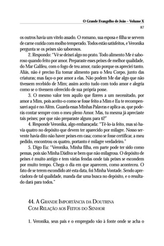 O Grande Evangelho de João – Volume X
                                                                       87

os outros havia um vitelo assado. O romano, sua esposa e filha se servem
de carne cozida com molho temperado. Todos estão satisfeitos, e Veronika
pergunta se os peixes são saborosos.
      2. Respondo: “Vê se deixei algo no prato. Todo alimento Me é sabo-
roso quando feito por amor. Preparaste esses peixes de melhor qualidade,
do Mar Galileu, com o fogo de teu amor, razão porque os apreciei tanto.
Aliás, não é preciso Eu tomar alimento para o Meu Corpo, junto das
criaturas; mas faço-o por amor a elas. Não podem Me dar algo que não
tivessem recebido de Mim; assim aceito tudo com todo amor e alegria
como se o tivessem oferecido de sua própria posse.
      3. O mesmo valor tem aquilo que fizeres a um necessitado, por
amor a Mim, pois aceito-o como se fosse feito a Mim e Eu te recompen-
sarei aqui e no Além. Guarda essas Minhas Palavras e aplica-as, que pode-
rás contar sempre com o meu pleno Amor. Mas, tu mesma já apreciaste
tais peixes; por que não preparaste alguns para ti?”
      4. Responde Veronika, algo embaraçada: “Tê-lo-ia feito, mas só ha-
via quatro no depósito que devem ter aparecido por milagre. Nosso ser-
vente havia dito não haver peixes em casa; como se fosse certificar, a meu
pedido, encontrou os quatro, portanto é milagre verdadeiro.”
      5. Digo Eu: “Veronika, Minha filha, em parte pode ter sido como
pensas, pois são Minha Dádiva se bem que não milagrosa. O depósito de
peixes é muito antigo e tem várias fendas onde tais peixes se escondem
por muito tempo. Chega o dia em que aparecem, como aconteceu. O
fato de se terem escondido até esta data, foi Minha Vontade. Sendo apre-
ciadora de tal qualidade, manda dar uma busca no depósito, e o resulta-
do dará para todos.”



    44. A GRANDE IMPORTÂNCIA DA DOUTRINA
    COM RELAÇÃO AOS FEITOS DO SENHOR

    1. Veronika, seus pais e o empregado vão à fonte onde se acha o
 