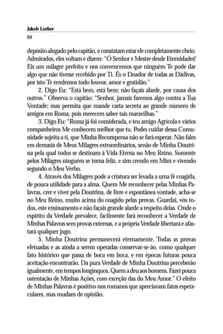 Jakob Lorber
88

depósito alugado pelo capitão, e constatam estar ele completamente cheio.
Admirados, eles voltam e dizem: “Ó Senhor e Mestre desde Eternidades!
Eis um milagre perfeito e nos convencemos que ninguém Te pode dar
algo que não tivesse recebido por Ti. És o Doador de todas as Dádivas,
por isto Te rendemos todo louvor, amor e gratidão.”
     2. Digo Eu: “Está bem, está bem; não façais alarde, por causa dos
outros.” Observa o capitão: “Senhor, jamais faremos algo contra a Tua
Vontade; mas permita que mande carta secreta ao grande número de
amigos em Roma, pois merecem saber tais maravilhas.”
     3. Digo Eu: “Roma já foi considerada, e teu amigo Agrícola e vários
companheiros Me conhecem melhor que tu. Podes cuidar dessa Comu-
nidade sujeita a ti, que Minha Recompensa não se fará esperar. Não fales
em demasia de Meus Milagres extraordinários, senão de Minha Doutri-
na pela qual todos se destinam à Vida Eterna no Meu Reino. Somente
pelos Milagres ninguém se torna feliz, e sim crendo em Mim e vivendo
segundo o Meu Verbo.
     4. Através dos Milagres pode a criatura ser levada a uma fé coagida,
de pouca utilidade para a alma. Quem Me reconhecer pelas Minhas Pa-
lavras, crer e viver pela Doutrina, de livre e espontânea vontade, acha-se
no Meu Reino, muito acima do coagido pelas provas. Guardai, vós to-
dos, este ensinamento e não façais grande alarde a respeito delas. Onde o
espírito da Verdade prevalece, facilmente fará reconhecer a Verdade de
Minhas Palavras sem provas externas, e a própria Verdade libertará e afas-
tará qualquer jugo.
     5. Minha Doutrina permanecerá eternamente. Todas as provas
efetuadas e as ainda a serem operadas conservar-se-ão, como qualquer
fato histórico que passa de boca em boca, e em épocas futuras pouca
aceitação encontrarão. Da pura Verdade de Minha Doutrina perceberão
igualmente, em tempos longínquos, Quem a deu aos homens. Fazei pouca
ostentação de Minhas Ações, com exceção das do Meu Amor.” O efeito
de Minhas Palavras é positivo nos romanos que apreciavam fatos espeta-
culares, mas mudam de opinião.
 
