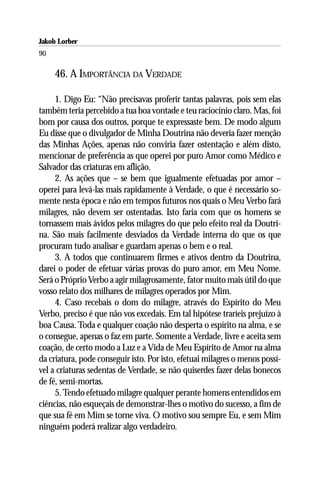Jakob Lorber
90

     46. A IMPORTÂNCIA DA VERDADE

     1. Digo Eu: “Não precisavas proferir tantas palavras, pois sem elas
também teria percebido a tua boa vontade e teu raciocínio claro. Mas, foi
bom por causa dos outros, porque te expressaste bem. De modo algum
Eu disse que o divulgador de Minha Doutrina não deveria fazer menção
das Minhas Ações, apenas não conviria fazer ostentação e além disto,
mencionar de preferência as que operei por puro Amor como Médico e
Salvador das criaturas em aflição.
     2. As ações que – se bem que igualmente efetuadas por amor –
operei para levá-las mais rapidamente à Verdade, o que é necessário so-
mente nesta época e não em tempos futuros nos quais o Meu Verbo fará
milagres, não devem ser ostentadas. Isto faria com que os homens se
tornassem mais ávidos pelos milagres do que pelo efeito real da Doutri-
na. São mais facilmente desviados da Verdade interna do que os que
procuram tudo analisar e guardam apenas o bem e o real.
     3. A todos que continuarem firmes e ativos dentro da Doutrina,
darei o poder de efetuar várias provas do puro amor, em Meu Nome.
Será o Próprio Verbo a agir milagrosamente, fator muito mais útil do que
vosso relato dos milhares de milagres operados por Mim.
     4. Caso recebais o dom do milagre, através do Espírito do Meu
Verbo, preciso é que não vos excedais. Em tal hipótese traríeis prejuízo à
boa Causa. Toda e qualquer coação não desperta o espírito na alma, e se
o consegue, apenas o faz em parte. Somente a Verdade, livre e aceita sem
coação, de certo modo a Luz e a Vida de Meu Espírito de Amor na alma
da criatura, pode conseguir isto. Por isto, efetuai milagres o menos possí-
vel a criaturas sedentas de Verdade, se não quiserdes fazer delas bonecos
de fé, semi-mortas.
     5. Tendo efetuado milagre qualquer perante homens entendidos em
ciências, não esqueçais de demonstrar-lhes o motivo do sucesso, a fim de
que sua fé em Mim se torne viva. O motivo sou sempre Eu, e sem Mim
ninguém poderá realizar algo verdadeiro.
 