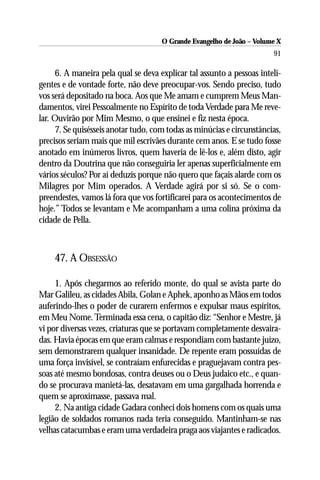 O Grande Evangelho de João – Volume X
                                                                        91

      6. A maneira pela qual se deva explicar tal assunto a pessoas inteli-
gentes e de vontade forte, não deve preocupar-vos. Sendo preciso, tudo
vos será depositado na boca. Aos que Me amam e cumprem Meus Man-
damentos, virei Pessoalmente no Espírito de toda Verdade para Me reve-
lar. Ouvirão por Mim Mesmo, o que ensinei e fiz nesta época.
      7. Se quisésseis anotar tudo, com todas as minúcias e circunstâncias,
precisos seriam mais que mil escrivães durante cem anos. E se tudo fosse
anotado em inúmeros livros, quem haveria de lê-los e, além disto, agir
dentro da Doutrina que não conseguiria ler apenas superficialmente em
vários séculos? Por aí deduzís porque não quero que façais alarde com os
Milagres por Mim operados. A Verdade agirá por si só. Se o com-
preendestes, vamos lá fora que vos fortificarei para os acontecimentos de
hoje.” Todos se levantam e Me acompanham a uma colina próxima da
cidade de Pella.



    47. A OBSESSÃO

     1. Após chegarmos ao referido monte, do qual se avista parte do
Mar Galileu, as cidades Abila, Golan e Aphek, aponho as Mãos em todos
auferindo-lhes o poder de curarem enfermos e expulsar maus espíritos,
em Meu Nome. Terminada essa cena, o capitão diz: “Senhor e Mestre, já
vi por diversas vezes, criaturas que se portavam completamente desvaira-
das. Havia épocas em que eram calmas e respondiam com bastante juízo,
sem demonstrarem qualquer insanidade. De repente eram possuídas de
uma força invisível, se contraíam enfurecidas e praguejavam contra pes-
soas até mesmo bondosas, contra deuses ou o Deus judaico etc., e quan-
do se procurava manietá-las, desatavam em uma gargalhada horrenda e
quem se aproximasse, passava mal.
     2. Na antiga cidade Gadara conheci dois homens com os quais uma
legião de soldados romanos nada teria conseguido. Mantinham-se nas
velhas catacumbas e eram uma verdadeira praga aos viajantes e radicados.
 