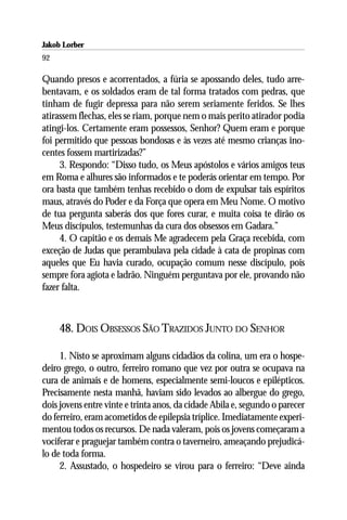 Jakob Lorber
92

Quando presos e acorrentados, a fúria se apossando deles, tudo arre-
bentavam, e os soldados eram de tal forma tratados com pedras, que
tinham de fugir depressa para não serem seriamente feridos. Se lhes
atirassem flechas, eles se riam, porque nem o mais perito atirador podia
atingi-los. Certamente eram possessos, Senhor? Quem eram e porque
foi permitido que pessoas bondosas e às vezes até mesmo crianças ino-
centes fossem martirizadas?”
     3. Respondo: “Disso tudo, os Meus apóstolos e vários amigos teus
em Roma e alhures são informados e te poderás orientar em tempo. Por
ora basta que também tenhas recebido o dom de expulsar tais espíritos
maus, através do Poder e da Força que opera em Meu Nome. O motivo
de tua pergunta saberás dos que fores curar, e muita coisa te dirão os
Meus discípulos, testemunhas da cura dos obsessos em Gadara.”
     4. O capitão e os demais Me agradecem pela Graça recebida, com
exceção de Judas que perambulava pela cidade à cata de propinas com
aqueles que Eu havia curado, ocupação comum nesse discípulo, pois
sempre fora agiota e ladrão. Ninguém perguntava por ele, provando não
fazer falta.



     48. DOIS OBSESSOS SÃO TRAZIDOS JUNTO DO SENHOR

     1. Nisto se aproximam alguns cidadãos da colina, um era o hospe-
deiro grego, o outro, ferreiro romano que vez por outra se ocupava na
cura de animais e de homens, especialmente semi-loucos e epilépticos.
Precisamente nesta manhã, haviam sido levados ao albergue do grego,
dois jovens entre vinte e trinta anos, da cidade Abila e, segundo o parecer
do ferreiro, eram acometidos de epilepsia tríplice. Imediatamente experi-
mentou todos os recursos. De nada valeram, pois os jovens começaram a
vociferar e praguejar também contra o taverneiro, ameaçando prejudicá-
lo de toda forma.
     2. Assustado, o hospedeiro se virou para o ferreiro: “Deve ainda
 