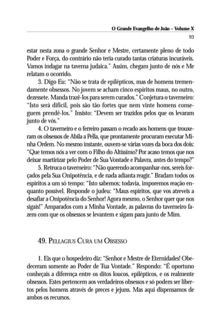 O Grande Evangelho de João – Volume X
                                                                       93

estar nesta zona o grande Senhor e Mestre, certamente pleno de todo
Poder e Força, do contrário não teria curado tantas criaturas incuráveis.
Vamos indagar na taverna judaica.” Assim, chegam junto de nós e Me
relatam o ocorrido.
     3. Digo Eu: “Não se trata de epilépticos, mas de homens tremen-
damente obsessos. No jovem se acham cinco espíritos maus, no outro,
dezessete. Manda trazê-los para serem curados.” Conjetura o taverneiro:
“Isto será difícil, pois são tão fortes que nem vinte homens conse-
guem prendê-los.” Insisto: “Devem ser trazidos pelos que os levaram
junto de vós.”
     4. O taverneiro e o ferreiro passam o recado aos homens que trouxe-
ram os obsessos de Abila a Pella, que prontamente procuram executar Mi-
nha Ordem. No mesmo instante, ouvem-se várias vozes da boca dos dois:
“Que temos nós a ver com o Filho do Altíssimo? Por acaso temos que nos
deixar martirizar pelo Poder de Sua Vontade e Palavra, antes do tempo?”
     5. Retruca o taverneiro: “Não querendo acompanhar-nos, sereis for-
çados pela Sua Onipotência, e de nada adianta reagir.” Bradam todos os
espíritos a um só tempo: “Isto sabemos; todavia, imporemos reação en-
quanto possível. Responde o judeu: “Maus espíritos, que vos atreveis a
desafiar a Onipotência do Senhor! Agora mesmo, o Senhor quer que nos
sigais!” Amparados com a Minha Vontade, as palavras do taverneiro fa-
zem com que os obsessos se levantem e sigam para junto de Mim.



    49. PELLAGIUS CURA UM OBSESSO

     1. Eis que o hospedeiro diz: “Senhor e Mestre de Eternidades! Obe-
deceram somente ao Poder de Tua Vontade.” Respondo: “É oportuno
conheçais a diferença entre os ditos loucos, epilépticos, e os realmente
obsessos. Estes pertencem aos verdadeiros obsessos e só podem ser liber-
tos pelos homens através de preces e jejuns. Mas aqui dispensamos de
ambos os recursos.
 