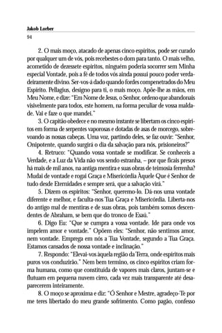 Jakob Lorber
94

     2. O mais moço, atacado de apenas cinco espíritos, pode ser curado
por qualquer um de vós, pois recebestes o dom para tanto. O mais velho,
acometido de dezessete espíritos, ninguém poderia socorrer sem Minha
especial Vontade, pois a fé de todos vós ainda possui pouco poder verda-
deiramente divino. Ser-vos-á dado quando fordes compenetrados do Meu
Espírito. Pellagius, designo para ti, o mais moço. Apõe-lhe as mãos, em
Meu Nome, e dize: “Em Nome de Jesus, o Senhor, ordeno que abandonais
visivelmente para todos, este homem, na forma peculiar de vossa malda-
de. Vai e faze o que mandei.”
     3. O capitão obedece e no mesmo instante se libertam os cinco espíri-
tos em forma de serpentes vaporosas e dotadas de asas de morcego, sobre-
voando as nossas cabeças. Uma voz, partindo deles, se faz ouvir: “Senhor,
Onipotente, quando surgirá o dia da salvação para nós, prisioneiros?”
     4. Retruco: “Quando vossa vontade se modificar. Se conheceis a
Verdade, e a Luz da Vida não vos sendo estranha, – por que ficais presos
há mais de mil anos, na antiga mentira e suas obras de teimosia ferrenha?
Mudai de vontade e rogai Graça e Misericórdia Àquele Que é Senhor de
tudo desde Eternidades e sempre será, que a salvação virá.”
     5. Dizem os espíritos: “Senhor, queremo-lo. Dá-nos uma vontade
diferente e melhor, e faculta-nos Tua Graça e Misericórdia. Liberta-nos
do antigo mal de mentiras e de suas obras, pois também somos descen-
dentes de Abraham, se bem que do tronco de Esaú.”
     6. Digo Eu: “Que se cumpra a vossa vontade. Ide para onde vos
impelem amor e vontade.” Opõem eles: “Senhor, não sentimos amor,
nem vontade. Emprega em nós a Tua Vontade, segundo a Tua Graça.
Estamos cansados de nossa vontade e inclinação.”
     7. Respondo: “Elevai-vos àquela região da Terra, onde espíritos mais
puros vos conduzirão.” Nem bem termino, os cinco espíritos criam for-
ma humana, como que constituída de vapores mais claros, juntam-se e
flutuam em pequena nuvem cirro, cada vez mais transparente até desa-
parecerem inteiramente.
     8. O moço se aproxima e diz: “Ó Senhor e Mestre, agradeço-Te por
me teres libertado do meu grande sofrimento. Como pagão, confesso
 