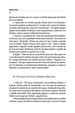 Jakob Lorber
96

pletamente estranho para vós e nunca vos dei leis pelas quais teria direito
para vos ordenar?
     4. Aquilo que vos sucedeu quando Moysés desceu da montanha e
em ira justa quebrou as tábuas da Lei, se repita neste momento! Afastai-
vos daqui, pois longe está a época de vossa salvação.” Os répteis rastejam
rápidos morro abaixo em direção a uma vala pantanosa e coberta de erva
daninha, onde se enterram sibilando horrivelmente.
     5. Eis que o comandante diz: “Essa vala será prejudicial aos habitan-
tes da zona, caso não a purifiques desses arqui-demônios. Até mesmo eu
senti pavor.” Respondo: “Espera um pouco até que termine a questão
com os curados, depois veremos como sanear a vala.” Nisto se ajoelha
igualmente o segundo curado, agradece pelo socorro e faz o mesmo ato
de fé de seu irmão. Finalmente pede Eu não desconsiderar o pedido do
romano, pois também se apavora com a vala.
     6. Repito: “Mais um pouco de paciência, pois antes disto quero ver
se um dos dezessete espíritos não quer voltar sob outra forma para discu-
tir Comigo. Elementos tais também têm livre arbítrio.” Pergunta o co-
mandante: “Por que se apresentarem sob a forma de animais tão repelen-
tes? Os primeiros se transformaram finalmente, enquanto os outros se
afastaram na mesma forma. Qual o motivo disso?”



     51. NATUREZA DOS CINCO ESPÍRITOS EXPULSOS

      1. Digo Eu: “Tal forma corresponde à sua tendência maldosa. A
serpente voadora pode ser interpretada com certo grau de prudência,
comparável à astúcia de um marechal de campo. Analisando tal prudên-
cia, pouco amor ao próximo descobrirás, mas enorme egoísmo, domínio
e orgulho desmedido. Essa organização psíquica se apresenta, segundo
Minha Luz da suprema Verdade, naquela forma.
      2. Basta imaginares uma serpente alada, como ainda existem na África
e durante a época dos filisteus também as havia aqui, nos anos de muito
 