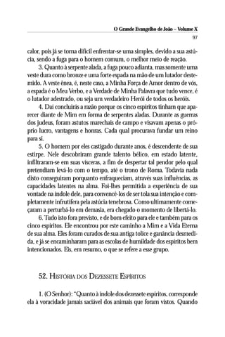 O Grande Evangelho de João – Volume X
                                                                         97

calor, pois já se torna difícil enfrentar-se uma simples, devido a sua astú-
cia, sendo a fuga para o homem comum, o melhor meio de reação.
      3. Quanto à serpente alada, a fuga pouco adianta, mas somente uma
veste dura como bronze e uma forte espada na mão de um lutador deste-
mido. A veste ênea, é, neste caso, a Minha Força de Amor dentro de vós,
a espada é o Meu Verbo, e a Verdade de Minha Palavra que tudo vence, é
o lutador adestrado, ou seja um verdadeiro Herói de todos os heróis.
      4. Daí concluirás a razão porque os cinco espíritos tinham que apa-
recer diante de Mim em forma de serpentes aladas. Durante as guerras
dos judeus, foram astutos marechais de campo e visavam apenas o pró-
prio lucro, vantagens e honras. Cada qual procurava fundar um reino
para si.
      5. O homem por eles castigado durante anos, é descendente de sua
estirpe. Nele descobriram grande talento bélico, em estado latente,
infiltraram-se em suas vísceras, a fim de despertar tal pendor pelo qual
pretendiam levá-lo com o tempo, até o trono de Roma. Todavia nada
disto conseguiram porquanto enfraqueciam, através suas influências, as
capacidades latentes na alma. Foi-lhes permitida a experiência de sua
vontade na índole dele, para convencê-los de ser tola sua intenção e com-
pletamente infrutífera pela astúcia tenebrosa. Como ultimamente come-
çaram a perturbá-lo em demasia, era chegado o momento de libertá-lo.
      6. Tudo isto fora previsto, e de bom efeito para ele e também para os
cinco espíritos. Ele encontrou por este caminho a Mim e a Vida Eterna
de sua alma. Eles foram curados de sua antiga tolice e ganância desmedi-
da, e já se encaminharam para as escolas de humildade dos espíritos bem
intencionados. Eis, em resumo, o que se refere a esse grupo.



     52. HISTÓRIA DOS DEZESSETE ESPÍRITOS

     1. (O Senhor): “Quanto à índole dos dezessete espíritos, corresponde
ela à voracidade jamais saciável dos animais que foram vistos. Quando
 