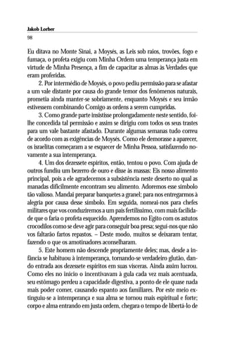 Jakob Lorber
98

Eu ditava no Monte Sinai, a Moysés, as Leis sob raios, trovões, fogo e
fumaça, o profeta exigiu com Minha Ordem uma temperança justa em
virtude de Minha Presença, a fim de capacitar as almas às Verdades que
eram proferidas.
      2. Por intermédio de Moysés, o povo pediu permissão para se afastar
a um vale distante por causa do grande temor dos fenômenos naturais,
prometia ainda manter-se sobriamente, enquanto Moysés e seu irmão
estivessem combinando Comigo as ordens a serem cumpridas.
      3. Como grande parte insistisse prolongadamente neste sentido, foi-
lhe concedida tal permissão e assim se dirigiu com todos os seus trastes
para um vale bastante afastado. Durante algumas semanas tudo correu
de acordo com as exigências de Moysés. Como ele demorasse a aparecer,
os israelitas começaram a se esquecer de Minha Pessoa, satisfazendo no-
vamente a sua intemperança.
      4. Um dos dezessete espíritos, então, tentou o povo. Com ajuda de
outros fundiu um bezerro de ouro e disse às massas: Eis nosso alimento
principal, pois a ele agradecemos a subsistência neste deserto no qual as
manadas dificilmente encontram seu alimento. Adoremos esse símbolo
tão valioso. Mandai preparar banquetes a granel; para nos entregarmos à
alegria por causa desse símbolo. Em seguida, nomeai-nos para chefes
militares que vos conduziremos a um país fertilíssimo, com mais facilida-
de que o faria o profeta esquecido. Aprendemos no Egito com os astutos
crocodilos como se deve agir para conseguir boa presa; seguí-nos que não
vos faltarão fartos repastos. – Deste modo, muitos se deixaram tentar,
fazendo o que os amotinadores aconselharam.
      5. Este homem não descende propriamente deles; mas, desde a in-
fância se habituou à intemperança, tornando-se verdadeiro glutão, dan-
do entrada aos dezessete espíritos em suas vísceras. Ainda assim lucrou.
Como eles no início o incentivavam à gula cada vez mais acentuada,
seu estômago perdeu a capacidade digestiva, a ponto de ele quase nada
mais poder comer, causando espanto aos familiares. Por este meio ex-
tinguiu-se a intemperança e sua alma se tornou mais espiritual e forte;
corpo e alma entrando em justa ordem, chegara o tempo de libertá-lo de
 