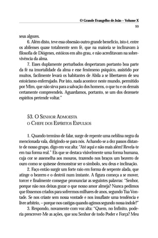 O Grande Evangelho de João – Volume X
                                                                         99

seus algozes.
     6. Além disto, teve essa obsessão outro grande benefício, isto é, entre
os abilenses quase totalmente sem fé, que na maioria se inclinavam à
filosofia de Diógenes, estóicos em alto grau, e não acreditavam na sobre-
vivência da alma.
     7. Esses duplamente perturbados despertaram portanto boa parte
da fé na imortalidade da alma e esse fenômeno psíquico, assistido por
muitos, facilmente levará os habitantes de Abila a se libertarem de seu
estoicismo enferrujado. Por isto, nada acontece neste mundo, permitido
por Mim, que não sirva para a salvação dos homens, o que tu e os demais
certamente compreendeis. Aguardamos, portanto, se um dos dezessete
espíritos pretende voltar.”



     53. O SENHOR ADMOESTA
     O CHEFE DOS ESPÍRITOS EXPULSOS


      1. Quando termino de falar, surge de repente uma neblina negra da
mencionada vala, dirigindo-se para nós. Achando-se a dez passos distan-
te de nosso grupo, digo em voz alta: “Até aqui e não mais além! Revela-te
em tua forma real.” Eis que se destaca visivelmente uma forma humana,
cuja cor se assemelha aos mouros, trazendo nos braços um bezerro de
ouro como se quisesse demonstrar ser o símbolo, seu deus e inclinação.
      2. Faço então surgir um forte raio em forma de serpente alada, que
atinge o bezerro e o destrói num instante. A figura começa a se mover,
torcer e finalmente consegue pronunciar as seguintes palavras: “Senhor,
porque não nos deixas gozar o que nosso amor almeja? Nunca pedimos
que fôssemos criados para sofrermos milhares de anos, segundo Tua Von-
tade. Se nos criaste sem nossa vontade e nos insuflaste uma tendência e
livre arbítrio, – porque nos castigas quando agimos segundo nossa índole?”
      3. Respondo, novamente com voz alta: “Quem, no Infinito, pode-
ria prescrever-Me as ações, que sou Senhor de todo Poder e Força? Meu
 