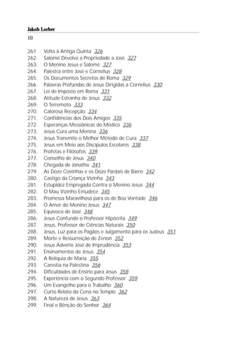 Jakob Lorber
10

261.   Volta à Antiga Quinta 326
262.   Salomé Devolve a Propriedade a José 327
263.   O Menino Jesus e Salomé 327
264.   Palestra entre José e Cornelius 328
265.   Os Documentos Secretos de Roma 329
266.   Palavras Profundas de Jesus Dirigidas a Cornelius 330
267.   Lei de Imposto em Roma 331
268.   Atitude Estranha de Jesus 332
269.   O Terremoto 333
270.   Calorosa Recepção 334
271.   Confidências dos Dois Amigos 335
272.   Esperanças Messiânicas do Médico 336
273.   Jesus Cura uma Menina 336
274.   Jesus Transmite o Melhor Método de Cura 337
275.   Jesus em Meio aos Discípulos Escolares 338
276.   Profetas e Filósofos 339
277.   Conselho de Jesus 340
278.   Chegada de Jonatha 341
279.   As Doze Covinhas e os Doze Pardais de Barro 342
280.   Castigo da Criança Vizinha 343
281.   Estupidez Empregada Contra o Menino Jesus 344
282.   O Mau Vizinho Emudece 345
283.   Promessa Maravilhosa para os de Boa Vontade 346
284.   O Amor do Menino Jesus 347
285.   Equívoco de José 348
286.   Jesus Confunde o Professor Hipócrita 349
287.   Jesus, Professor de Ciências Naturais 350
288.   Jesus, Luz para os Pagãos e Julgamento para os Judeus 351
289.   Morte e Ressurreição de Zenon 352
290.   Jesus Adverte José de Imprudência 353
291.   Ensinamentos de Jesus 354
292.   A Relíquia de Maria 355
293.   Carestia na Palestina 356
294.   Dificuldades de Ensino para Jesus 358
295.   Experiência com o Segundo Professor 359
296.   Um Evangelho para o Trabalho 360
297.   Curto Relato da Cena no Templo 362
298.   A Natureza de Jesus 363
299.   Final e Bênção do Senhor 364
 