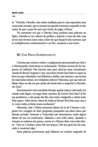 Jakob Lorber
100

te: “Herodes, Herodes, não tenho maldição para ti; mas suportarás uma
coroa neste mundo, que se tornará um grande tormento causando-te dor
maior do que o peso do ouro que tiveste de pagar a Roma.”
     No momento em que o Menino Jesus proferia essas palavras no
Egito, Herodes se viu coberto de piolhos e durante o resto da vida, seus
servos não tiveram outra coisa a fazer do que limpá-lo dos mesmos, que
se multiplicavam continuamente e no fim, causaram a sua morte.



      60. UMA PROVA SURPREENDENTE

      Cirenius que ouvira o relato e o julgamento pronunciado por José e
o Meninozinho, horrorizou-se exclamando: “Poderes eternos do Ser Su-
premo do Infinito! Não haveria raios para atirá-los nesse monstruoso
vassalo de Roma? Augusto Cesar, meu bom irmão! Que fúria te cegou na
hora em que enfeudaste com Palestina e Judéia, esse monstro, essa escória
do mais baixo tártaro, do verdadeiro inferno? Maronius, por que não me
falaste disso no dia em que ainda não havia feito o inquérito a Herodes,
em Tyro?
      Sumariamente teria mandado decepar aquela cabeça colocando um
vassalo mais digno, em lugar desse monstro da Grécia! Que fazer? Já fez
sua penitência, e não posso dar-lhe uma outra castigando-o ainda mais.
Mas espera, velho tirano, hiena de todas as hienas! Será feita uma caça a
ti, como todas as fúrias nunca sonharam!”
      Maronius, José e Maria tremeram diante da ira de Cirenius e nin-
guém teve coragem de fazer perguntas porquanto sua alma estava por
demais excitada. Somente a Criancinha não demonstrou medo algum
diante de sua voz tonitroante, olhando-o com toda calma. Quando o
romano se acalmou um pouco, ouviu-se a Mesma dizer com toda clare-
za: “Vem cá, Cirenius, toma-Me nos braços e Me leva para fora da casa,
onde te mostrarei algo.”
      Essas palavras penetraram qual bálsamo no coração magoado de
 