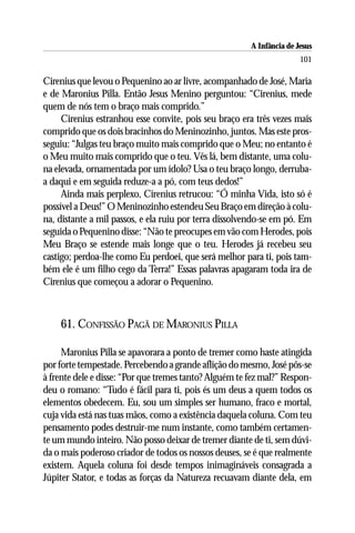 A Infância de Jesus
                                                                       101

Cirenius que levou o Pequenino ao ar livre, acompanhado de José, Maria
e de Maronius Pilla. Então Jesus Menino perguntou: “Cirenius, mede
quem de nós tem o braço mais comprido.”
     Cirenius estranhou esse convite, pois seu braço era três vezes mais
comprido que os dois bracinhos do Meninozinho, juntos. Mas este pros-
seguiu: “Julgas teu braço muito mais comprido que o Meu; no entanto é
o Meu muito mais comprido que o teu. Vês lá, bem distante, uma colu-
na elevada, ornamentada por um ídolo? Usa o teu braço longo, derruba-
a daqui e em seguida reduze-a a pó, com teus dedos!”
     Ainda mais perplexo, Cirenius retrucou: “Ó minha Vida, isto só é
possível a Deus!” O Meninozinho estendeu Seu Braço em direção à colu-
na, distante a mil passos, e ela ruiu por terra dissolvendo-se em pó. Em
seguida o Pequenino disse: “Não te preocupes em vão com Herodes, pois
Meu Braço se estende mais longe que o teu. Herodes já recebeu seu
castigo; perdoa-lhe como Eu perdoei, que será melhor para ti, pois tam-
bém ele é um filho cego da Terra!” Essas palavras apagaram toda ira de
Cirenius que começou a adorar o Pequenino.



    61. CONFISSÃO PAGÃ DE MARONIUS PILLA

     Maronius Pilla se apavorara a ponto de tremer como haste atingida
por forte tempestade. Percebendo a grande aflição do mesmo, José pôs-se
à frente dele e disse: “Por que tremes tanto? Alguém te fez mal?” Respon-
deu o romano: “Tudo é fácil para ti, pois és um deus a quem todos os
elementos obedecem. Eu, sou um simples ser humano, fraco e mortal,
cuja vida está nas tuas mãos, como a existência daquela coluna. Com teu
pensamento podes destruir-me num instante, como também certamen-
te um mundo inteiro. Não posso deixar de tremer diante de ti, sem dúvi-
da o mais poderoso criador de todos os nossos deuses, se é que realmente
existem. Aquela coluna foi desde tempos inimagináveis consagrada a
Júpiter Stator, e todas as forças da Natureza recuavam diante dela, em
 