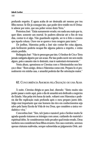 Jakob Lorber
102

profundo respeito. E agora acaba de ser destruída até mesmo por teu
filho menor. Se Ele já consegue isto, que poder deve residir em ti! Deixa-
te adorar por mim, que sou pobre verme desta Terra.”
     Protestou José: “Estás sumamente errado; em nada sou mais que tu,
quer dizer, somente um mortal. Se puderes silenciar até o fim de teus
dias, contar-te-ei algo. Não guardando segredo, ser-te-á feito o mesmo
que àquela coluna. Ouve-me se queres e tens coragem para tanto.”
     De joelhos, Maronius pediu a José não contar-lhe coisa alguma,
pois facilmente poderia escapar-lhe alguma palavra a respeito, e então
estaria perdido.
     Redarguiu José: “Não te preocupes por isto. O Senhor de Céu e Terra
jamais castigaria alguém por um acaso. Por isso podes ouvir-me sem medo
algum, pois o assunto não te destruirá, mas te sustentará eternamente.”
     Nesta altura, aproximou-se Cirenius com o Meninozinho nos bra-
ços e disse: “Bom amigo, deixa o Maronius como está. Prepara-lo-ei pes-
soalmente em minha casa, e amanhã poderás dar-lhe orientação maior.”



      62. CONCORRÊNCIA AMOROSA PELA SALVAÇÃO DE UMA ALMA

     À noite, Cirenius dirigiu-se para José, dizendo: “Sinto muito não
poder passar a noite aqui, pois o dia de amanhã será dedicado a negócios
do Estado. Mas pelas três horas da tarde, voltarei com Maronius e pode-
rás dar-lhe explicação mais profunda após o meu preparo junto dele.
Julgo mui importante que esse homem tão rico em conhecimentos seja
salvo pela Santa Escola da Vida de teu Deus, que considero a única ver-
dadeira e viva.”
     Concordou José: “Sim, tal é justo e razoável; pois o Senhor muito Se
agrada quando tratamos os inimigos com amor, cuidando do material e
espiritual deles. Se considerarmos todo pecador qual irmão errado, Deus
também nos considerará Seus filhos errantes. Em caso contrário, seremos
apenas criaturas malévolas, sempre submetidas ao julgamento Dele, ani-
 
