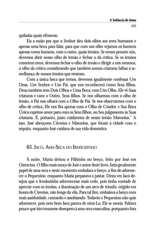 A Infância de Jesus
                                                                        103

quiladas quais efêmeras.
     Eis a razão por que o Senhor deu dois olhos aos seres humanos e
apenas uma boca para falar, para que com um olho vejamos os homens
apenas como homens, com o outro, quais irmãos. Se erram perante nós,
devemos abrir nosso olho de irmão e fechar o da crítica. Se os irmãos
cometem erros, devemos fechar o olho de irmão e dirigir a nós mesmos,
o olho da crítica considerando que também somos criaturas falhas à se-
melhança de nossos irmãos que erraram.
     Com a única boca que temos, devemos igualmente confessar Um
Deus, Um Senhor e Um Pai, que nos reconhecerá como Seus filhos.
Deus também tem Dois Olhos e Uma Boca; com Um Olho, Ele vê Suas
criaturas e com o Outro, Seus filhos. Se nos olharmos com o olho de
irmão, o Pai nos olhará com o Olho de Pai. Se nos observarmos com o
olho de crítica, Ele nos fita apenas com o Olho de Criador, e Sua Boca
Única exprime amor para com os Seus filhos, ou Seu julgamento às Suas
criaturas. É, portanto, justo cuidarmos de nosso irmão Maronius.” A
isso, José abençoou Cirenius e Maronius, que foram à cidade com o
séquito, enquanto José cuidava de sua vida doméstica.



    63. JACÓ, AMA-SECA DO IRMÃOZINHO

     À noite, Maria deitou o Filhinho no berço, feito por José em
Ostracina. O filho mais moço de José e autor deste livro, fazia geralmente
papel de ama-seca e neste momento embalava o berço, a fim de adorme-
cer o Pequenino, enquanto Maria preparava o jantar. Desta vez Jacó de-
sejou que o Irmãozinho adormecesse mais cedo, pois tinha vontade de
apreciar com os irmãos, a iluminação de um arco de triunfo, erigido em
honra de Cirenius, não longe da vila. Para tal fim, embalava o berço com
mais assiduidade, cantando e assobiando. Todavia o Pequenino não quis
adormecer, pois nem bem Jacó parava de niná-Lo, Ele se mexia. Faltava
pouco que isto trouxesse desespero à ama-seca masculina, porquanto fora
 
