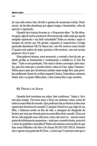 Jakob Lorber
104

de casa tudo estava claro devido à queima de numerosas tochas. Final-
mente, ele decidiu abandonar por algum tempo o Irmãozinho, a fim de
apreciar o espetáculo.
      Quando Jacó tentava levantar-se, o Pequenino disse: “Se Me deixa-
res agora, algo de mal te acontecerá. Porventura não valho mais que aquele
estúpido espetáculo e tua fútil curiosidade? Todas as estrelas e anjos te
invejam do serviço que Me prestas, enquanto te impacientas Comigo
querendo abandonar-Me? Se fizeres isto, não Me mereces como Irmão!
O quarto está repleto de anjos, prontos a Me servirem, caso este serviço
pequeno e leve te pese.”
      Essas palavras tiraram, num momento, a vontade a Jacó de sair, pe-
dindo perdão ao Irmãozinho e continuando a embalá-Lo. E Este lhe
disse: “Tudo te será perdoado. Não mais te deixes corromper pelo mun-
do, pois Sou mais que o mundo inteiro, todos os Céus, anjos e homens.”
Faltou pouco para que tal sentença matasse nosso amigo Jacó, pois perce-
beu sutilmente Quem Se ocultava naquela Criança. Nesta altura, entraram
Maria, José e os quatro filhos deste, e Jacó contou-lhes o que sucedera.



      64. PRÉDICA DE AMOR

     Quando Jacó terminara seu relato, José confirmou: “Assim é, foi e
será para sempre. Devemos amar a Deus nas mínimas coisas, acima de
todas as maravilhas do mundo. Que poderiam dar ao homem todos esses
espetáculos berrantes do mundo? O próprio David teve que fugir de seu
filho, e Salomon sentiu no fim da vida, a amargura do desagrado do
Senhor por estar por demais preso às maravilhas deste mundo. Deus nos
dá em cada segundo uma vida nova; como não amá-Lo – mesmo numa
partícula infinitamente pequenina – mais que o mundo inteiro, perecível
e cheio de podridão e imundície? Todos nós estamos convencidos de que
Esse nosso Filhinho é do Alto e Se chama FILHO DE DEUS. Portanto
não é apenas uma partícula de Deus, e é justo que O amemos mais que o
 