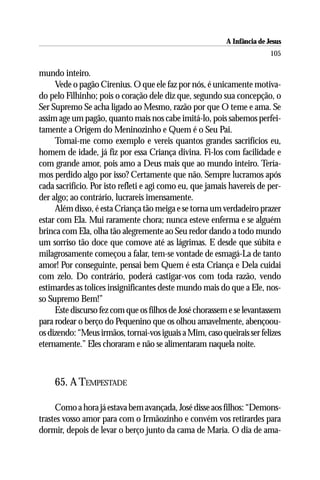 A Infância de Jesus
                                                                         105

mundo inteiro.
     Vede o pagão Cirenius. O que ele faz por nós, é unicamente motiva-
do pelo Filhinho; pois o coração dele diz que, segundo sua concepção, o
Ser Supremo Se acha ligado ao Mesmo, razão por que O teme e ama. Se
assim age um pagão, quanto mais nos cabe imitá-lo, pois sabemos perfei-
tamente a Origem do Meninozinho e Quem é o Seu Pai.
     Tomai-me como exemplo e vereis quantos grandes sacrifícios eu,
homem de idade, já fiz por essa Criança divina. Fi-los com facilidade e
com grande amor, pois amo a Deus mais que ao mundo inteiro. Tería-
mos perdido algo por isso? Certamente que não. Sempre lucramos após
cada sacrifício. Por isto refleti e agi como eu, que jamais havereis de per-
der algo; ao contrário, lucrareis imensamente.
     Além disso, é esta Criança tão meiga e se torna um verdadeiro prazer
estar com Ela. Mui raramente chora; nunca esteve enferma e se alguém
brinca com Ela, olha tão alegremente ao Seu redor dando a todo mundo
um sorriso tão doce que comove até as lágrimas. E desde que súbita e
milagrosamente começou a falar, tem-se vontade de esmagá-La de tanto
amor! Por conseguinte, pensai bem Quem é esta Criança e Dela cuidai
com zelo. Do contrário, poderá castigar-vos com toda razão, vendo
estimardes as tolices insignificantes deste mundo mais do que a Ele, nos-
so Supremo Bem!”
     Este discurso fez com que os filhos de José chorassem e se levantassem
para rodear o berço do Pequenino que os olhou amavelmente, abençoou-
os dizendo: “Meus irmãos, tornai-vos iguais a Mim, caso queirais ser felizes
eternamente.” Eles choraram e não se alimentaram naquela noite.



     65. A TEMPESTADE

     Como a hora já estava bem avançada, José disse aos filhos: “Demons-
trastes vosso amor para com o Irmãozinho e convém vos retirardes para
dormir, depois de levar o berço junto da cama de Maria. O dia de ama-
 