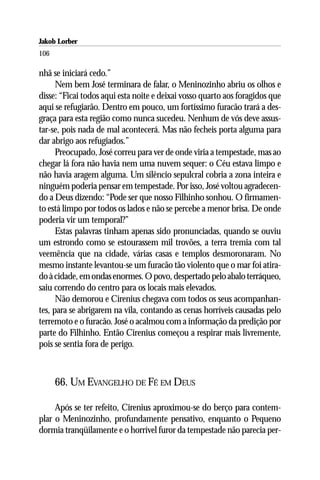 Jakob Lorber
106

nhã se iniciará cedo.”
      Nem bem José terminara de falar, o Meninozinho abriu os olhos e
disse: “Ficai todos aqui esta noite e deixai vosso quarto aos foragidos que
aqui se refugiarão. Dentro em pouco, um fortíssimo furacão trará a des-
graça para esta região como nunca sucedeu. Nenhum de vós deve assus-
tar-se, pois nada de mal acontecerá. Mas não fecheis porta alguma para
dar abrigo aos refugiados.”
      Preocupado, José correu para ver de onde viria a tempestade, mas ao
chegar lá fora não havia nem uma nuvem sequer: o Céu estava limpo e
não havia aragem alguma. Um silêncio sepulcral cobria a zona inteira e
ninguém poderia pensar em tempestade. Por isso, José voltou agradecen-
do a Deus dizendo: “Pode ser que nosso Filhinho sonhou. O firmamen-
to está limpo por todos os lados e não se percebe a menor brisa. De onde
poderia vir um temporal?”
      Estas palavras tinham apenas sido pronunciadas, quando se ouviu
um estrondo como se estourassem mil trovões, a terra tremia com tal
veemência que na cidade, várias casas e templos desmoronaram. No
mesmo instante levantou-se um furacão tão violento que o mar foi atira-
do à cidade, em ondas enormes. O povo, despertado pelo abalo terráqueo,
saiu correndo do centro para os locais mais elevados.
      Não demorou e Cirenius chegava com todos os seus acompanhan-
tes, para se abrigarem na vila, contando as cenas horríveis causadas pelo
terremoto e o furacão. José o acalmou com a informação da predição por
parte do Filhinho. Então Cirenius começou a respirar mais livremente,
pois se sentia fora de perigo.



      66. UM EVANGELHO DE FÉ EM DEUS

     Após se ter refeito, Cirenius aproximou-se do berço para contem-
plar o Meninozinho, profundamente pensativo, enquanto o Pequeno
dormia tranqüilamente e o horrível furor da tempestade não parecia per-
 