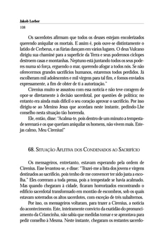 Jakob Lorber
108

     Os sacerdotes afirmam que todos os deuses estejam encolerizados
querendo aniquilar os mortais. E assim é, pois ouve-se distintamente o
latido de Cerberus, e as fúrias dançam em vários lugares. O deus Vulcano
dirigiu sua chaminé para a superfície da Terra e seus poderosos ciclopes
destroem casas e montanhas. Neptuno está juntando todos os seus pode-
res numa só força, erguendo o mar, querendo afogar a todos nós. Se não
oferecermos grandes sacrifícios humanos, estaremos todos perdidos. Já
escolheram mil adolescentes e mil virgens para tal fim, e fomos enviados
expressamente, a fim de obter de ti a autorização.”
     Cirenius muito se assustou com essa notícia e não teve coragem de
opor-se diretamente à decisão sacerdotal, por questões de política; no
entanto era ainda mais difícil o seu coração aprovar o sacrifício. Por isso
dirigiu-se ao Menino Jesus que acordara neste instante, pedindo-Lhe
conselho nesta situação tão horrenda.
     Ele, então, disse: “Acalma-te, pois dentro de um minuto a tempesta-
de serenará e os que queriam aniquilar os homens, não vivem mais. Este-
jas calmo, Meu Cirenius!”



      68. SITUAÇÃO AFLITIVA DOS CONDENADOS AO SACRIFÍCIO

     Os mensageiros, entretanto, estavam esperando pela ordem de
Cirenius. Esse levantou-se, e disse: “Trazei-me a lista dos jovens e virgens
destinados ao sacrifício, pois tenho de me convencer ter sido justa a esco-
lha.” Eles correram a toda pressa, pois a tempestade se havia acalmado.
Mas quando chegaram à cidade, ficaram horrorizados encontrando o
edifício sacerdotal transformado em montão de escombros, sob os quais
estavam soterrados os altos sacerdotes, com exceção de três subalternos.
     Por isso, os mensageiros voltaram, para trazer a Cirenius, a notícia
do acontecimento. Este, inteiramente convicto da exatidão do pronunci-
amento da Criancinha, não sabia que medidas tomar e se aprontava para
pedir conselho à Mesma. Neste instante, chegaram os restantes sacerdo-
 