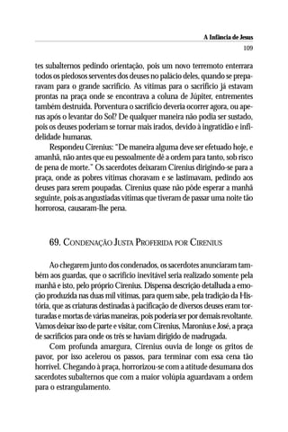 A Infância de Jesus
                                                                          109

tes subalternos pedindo orientação, pois um novo terremoto enterrara
todos os piedosos serventes dos deuses no palácio deles, quando se prepa-
ravam para o grande sacrifício. As vítimas para o sacrifício já estavam
prontas na praça onde se encontrava a coluna de Júpiter, entrementes
também destruída. Porventura o sacrifício deveria ocorrer agora, ou ape-
nas após o levantar do Sol? De qualquer maneira não podia ser sustado,
pois os deuses poderiam se tornar mais irados, devido à ingratidão e infi-
delidade humanas.
     Respondeu Cirenius: “De maneira alguma deve ser efetuado hoje, e
amanhã, não antes que eu pessoalmente dê a ordem para tanto, sob risco
de pena de morte.” Os sacerdotes deixaram Cirenius dirigindo-se para a
praça, onde as pobres vítimas choravam e se lastimavam, pedindo aos
deuses para serem poupadas. Cirenius quase não pôde esperar a manhã
seguinte, pois as angustiadas vítimas que tiveram de passar uma noite tão
horrorosa, causaram-lhe pena.



     69. CONDENAÇÃO JUSTA PROFERIDA POR CIRENIUS

     Ao chegarem junto dos condenados, os sacerdotes anunciaram tam-
bém aos guardas, que o sacrifício inevitável seria realizado somente pela
manhã e isto, pelo próprio Cirenius. Dispensa descrição detalhada a emo-
ção produzida nas duas mil vítimas, para quem sabe, pela tradição da His-
tória, que as criaturas destinadas à pacificação de diversos deuses eram tor-
turadas e mortas de várias maneiras, pois poderia ser por demais revoltante.
Vamos deixar isso de parte e visitar, com Cirenius, Maronius e José, a praça
de sacrifícios para onde os três se haviam dirigido de madrugada.
     Com profunda amargura, Cirenius ouvia de longe os gritos de
pavor, por isso acelerou os passos, para terminar com essa cena tão
horrível. Chegando à praça, horrorizou-se com a atitude desumana dos
sacerdotes subalternos que com a maior volúpia aguardavam a ordem
para o estrangulamento.
 