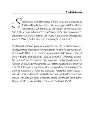 A Infância de Jesus
                                                                       11




S          eria ilógico admitirmos que a Bíblia fosse a cristalização de
           todas as Revelações. Só os que se apegam à letra e desco-
           nhecem as Suas Promessas alimentam tal compreensão.
Não é Ele sempre o Mesmo? “E a Palavra do Senhor veio a mim”,
dizia o profeta. Hoje, o Senhor diz: “Quem quiser falar Comigo, que
venha a Mim, e Eu lhe darei, no seu coração, a resposta.”

Qual traço luminoso, projeta-se o conhecimento da Voz Interna, e a
revelação mais importante foi transmitida no idioma alemão duran-
te o ano de 1864, a um homem simples chamado Jakob Lorber. A
Obra Principal, a coroação de todas as demais é “O Grande Evange-
lho de João” em 11 volumes. São narrativas profundas de todas as
Palavras de Jesus, os segredos de Sua Pessoa, sua Doutrina de Amor
e de Fé! A Criacão surge diante dos nossos olhos como um aconte-
cimento relevante e metas de Evolução. Perguntas com relação à
vida são esclarecidas neste Verbo Divino, de maneira clara e compre-
ensível. Ao lado da Bíblia o mundo jamais conheceu Obra Seme-
lhante, sendo na Alemanha considerada “Obra Cultural”.
 