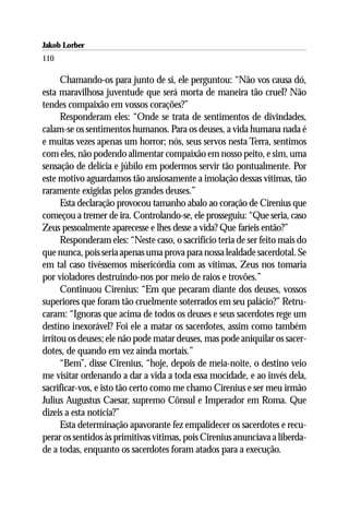 Jakob Lorber
110

      Chamando-os para junto de si, ele perguntou: “Não vos causa dó,
esta maravilhosa juventude que será morta de maneira tão cruel? Não
tendes compaixão em vossos corações?”
      Responderam eles: “Onde se trata de sentimentos de divindades,
calam-se os sentimentos humanos. Para os deuses, a vida humana nada é
e muitas vezes apenas um horror; nós, seus servos nesta Terra, sentimos
com eles, não podendo alimentar compaixão em nosso peito, e sim, uma
sensação de delícia e júbilo em podermos servir tão pontualmente. Por
este motivo aguardamos tão ansiosamente a imolação dessas vítimas, tão
raramente exigidas pelos grandes deuses.”
      Esta declaração provocou tamanho abalo ao coração de Cirenius que
começou a tremer de ira. Controlando-se, ele prosseguiu: “Que seria, caso
Zeus pessoalmente aparecesse e lhes desse a vida? Que faríeis então?”
      Responderam eles: “Neste caso, o sacrifício teria de ser feito mais do
que nunca, pois seria apenas uma prova para nossa lealdade sacerdotal. Se
em tal caso tivéssemos misericórdia com as vítimas, Zeus nos tomaria
por violadores destruindo-nos por meio de raios e trovões.”
      Continuou Cirenius: “Em que pecaram diante dos deuses, vossos
superiores que foram tão cruelmente soterrados em seu palácio?” Retru-
caram: “Ignoras que acima de todos os deuses e seus sacerdotes rege um
destino inexorável? Foi ele a matar os sacerdotes, assim como também
irritou os deuses; ele não pode matar deuses, mas pode aniquilar os sacer-
dotes, de quando em vez ainda mortais.”
      “Bem”, disse Cirenius, “hoje, depois de meia-noite, o destino veio
me visitar ordenando a dar a vida a toda essa mocidade, e ao invés dela,
sacrificar-vos, e isto tão certo como me chamo Cirenius e ser meu irmão
Julius Augustus Caesar, supremo Cônsul e Imperador em Roma. Que
dizeis a esta notícia?”
      Esta determinação apavorante fez empalidecer os sacerdotes e recu-
perar os sentidos às primitivas vítimas, pois Cirenius anunciava a liberda-
de a todas, enquanto os sacerdotes foram atados para a execução.
 