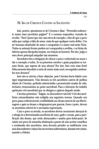 A Infância de Jesus
                                                                          111

     70. IRA DE CIRENIUS CONTRA OS SACEDOTES

     José, porém, aproximou-se de Cirenius e disse: “Pretendes realmen-
te matar esses sacerdotes pagãos?” E o romano respondeu, tomado de
revolta: “Sim! Quero que este caso sirva de exemplo, a fim de que o povo
saiba que castigo a falta de amor, mais do que qualquer outro delito. Um
ser humano destituído de amor e compaixão é o maior mal nesta Terra.
Todos os animais ferozes podem ser comparados a ovelhas, e as fúrias do
inferno apenas discípulas ineptas, em relação ao homem. Por isto, julgo o
meu dever principal aniquilar tais monstros.
     Sacerdotes têm a obrigação de educar o povo e sobretudo no amor e
dar o exemplo a todos. Se os primeiros mestres e guias populares se tor-
nam fúrias, que esperar de seus alunos? Por isto: fora com essas feras!
Falta somente descobrir o meio de morte mais cruel, em seguida condená-
los sem demora!”
     José não se atrevia a fazer objeções, pois Cirenius havia falado com
rigor impressionante. Não demora os três sacerdotes caírem de joelhos
diante de Cirenius, pedindo misericórdia e prometendo mudar de vida,
inclusive renunciariam ao posto sacerdotal. Para a obtenção do indulto
apelavam à lei sacerdotal que os obrigava a agirem daquele modo.
     Cirenius protestou: “Julgais, eu desconhecer tais leis? A lei dos sacri-
fícios extraordinários está redigida nos seguintes termos: Quando um
povo passa evidentemente à infidelidade aos deuses através de sua liberti-
nagem e após os deuses o desgraçarem por guerras, fome e peste, devem
os sacerdotes adverti-lo à necessária regeneração.
     Caso o povo os atenda, os sacerdotes devem novamente abençoá-lo
e obrigá-lo a determinados sacrifícios de ouro, gado e cereais, para a paci-
ficação dos deuses, que serão abençoados e usados para holocausto. Se
existir um povo de tamanha obstinação a ponto de não aceitar conselhos
e zombando dos sacerdotes, estes deverão prender os malfeitores com
seus descendentes e educá-los em recintos subterrâneos, durante sete meses,
usando a chibata.
 