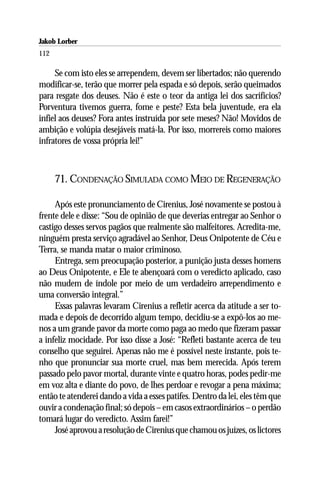 Jakob Lorber
112

     Se com isto eles se arrependem, devem ser libertados; não querendo
modificar-se, terão que morrer pela espada e só depois, serão queimados
para resgate dos deuses. Não é este o teor da antiga lei dos sacrifícios?
Porventura tivemos guerra, fome e peste? Esta bela juventude, era ela
infiel aos deuses? Fora antes instruída por sete meses? Não! Movidos de
ambição e volúpia desejáveis matá-la. Por isso, morrereis como maiores
infratores de vossa própria lei!”



      71. CONDENAÇÃO SIMULADA COMO MEIO DE REGENERAÇÃO

     Após este pronunciamento de Cirenius, José novamente se postou à
frente dele e disse: “Sou de opinião de que deverias entregar ao Senhor o
castigo desses servos pagãos que realmente são malfeitores. Acredita-me,
ninguém presta serviço agradável ao Senhor, Deus Onipotente de Céu e
Terra, se manda matar o maior criminoso.
     Entrega, sem preocupação posterior, a punição justa desses homens
ao Deus Onipotente, e Ele te abençoará com o veredicto aplicado, caso
não mudem de índole por meio de um verdadeiro arrependimento e
uma conversão integral.”
     Essas palavras levaram Cirenius a refletir acerca da atitude a ser to-
mada e depois de decorrido algum tempo, decidiu-se a expô-los ao me-
nos a um grande pavor da morte como paga ao medo que fizeram passar
a infeliz mocidade. Por isso disse a José: “Refleti bastante acerca de teu
conselho que seguirei. Apenas não me é possível neste instante, pois te-
nho que pronunciar sua morte cruel, mas bem merecida. Após terem
passado pelo pavor mortal, durante vinte e quatro horas, podes pedir-me
em voz alta e diante do povo, de lhes perdoar e revogar a pena máxima;
então te atenderei dando a vida a esses patifes. Dentro da lei, eles têm que
ouvir a condenação final; só depois – em casos extraordinários – o perdão
tomará lugar do veredicto. Assim farei!”
     José aprovou a resolução de Cirenius que chamou os juízes, os lictores
 