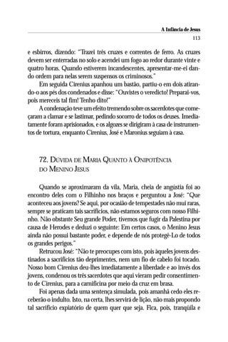 A Infância de Jesus
                                                                         113

e esbirros, dizendo: “Trazei três cruzes e correntes de ferro. As cruzes
devem ser enterradas no solo e acendei um fogo ao redor durante vinte e
quatro horas. Quando estiverem incandescentes, apresentar-me-ei dan-
do ordem para nelas serem suspensos os criminosos.”
     Em seguida Cirenius apanhou um bastão, partiu-o em dois atiran-
do-o aos pés dos condenados e disse: “Ouvistes o veredicto! Preparai-vos,
pois mereceis tal fim! Tenho dito!”
     A condenação teve um efeito tremendo sobre os sacerdotes que come-
çaram a clamar e se lastimar, pedindo socorro de todos os deuses. Imedia-
tamente foram aprisionados, e os algozes se dirigiram à casa de instrumen-
tos de tortura, enquanto Cirenius, José e Maronius seguiam à casa.



    72. DÚVIDA DE MARIA QUANTO À ONIPOTÊNCIA
    DO MENINO JESUS


     Quando se aproximaram da vila, Maria, cheia de angústia foi ao
encontro deles com o Filhinho nos braços e perguntou a José: “Que
aconteceu aos jovens? Se aqui, por ocasião de tempestades não mui raras,
sempre se praticam tais sacrifícios, não estamos seguros com nosso Filhi-
nho. Não obstante Seu grande Poder, tivemos que fugir da Palestina por
causa de Herodes e deduzi o seguinte: Em certos casos, o Menino Jesus
ainda não possui bastante poder, e depende de nós protegê-Lo de todos
os grandes perigos.”
     Retrucou José: “Não te preocupes com isto, pois àqueles jovens des-
tinados a sacrifícios tão deprimentes, nem um fio de cabelo foi tocado.
Nosso bom Cirenius deu-lhes imediatamente a liberdade e ao invés dos
jovens, condenou os três sacerdotes que aqui vieram pedir consentimen-
to de Cirenius, para a carnificina por meio da cruz em brasa.
     Foi apenas dada uma sentença simulada, pois amanhã cedo eles re-
ceberão o indulto. Isto, na certa, lhes servirá de lição, não mais propondo
tal sacrifício expiatório de quem quer que seja. Fica, pois, tranqüila e
 