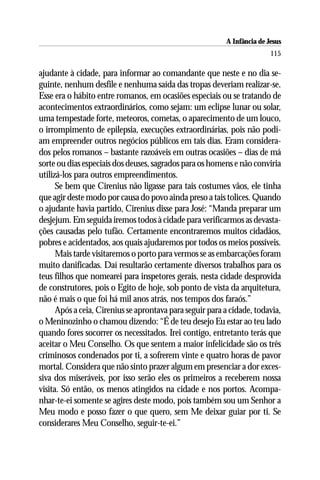 A Infância de Jesus
                                                                         115

ajudante à cidade, para informar ao comandante que neste e no dia se-
guinte, nenhum desfile e nenhuma saída das tropas deveriam realizar-se.
Esse era o hábito entre romanos, em ocasiões especiais ou se tratando de
acontecimentos extraordinários, como sejam: um eclipse lunar ou solar,
uma tempestade forte, meteoros, cometas, o aparecimento de um louco,
o irrompimento de epilepsia, execuções extraordinárias, pois não podi-
am empreender outros negócios públicos em tais dias. Eram considera-
dos pelos romanos – bastante razoáveis em outras ocasiões – dias de má
sorte ou dias especiais dos deuses, sagrados para os homens e não conviria
utilizá-los para outros empreendimentos.
      Se bem que Cirenius não ligasse para tais costumes vãos, ele tinha
que agir deste modo por causa do povo ainda preso a tais tolices. Quando
o ajudante havia partido, Cirenius disse para José: “Manda preparar um
desjejum. Em seguida iremos todos à cidade para verificarmos as devasta-
ções causadas pelo tufão. Certamente encontraremos muitos cidadãos,
pobres e acidentados, aos quais ajudaremos por todos os meios possíveis.
      Mais tarde visitaremos o porto para vermos se as embarcações foram
muito danificadas. Daí resultarão certamente diversos trabalhos para os
teus filhos que nomearei para inspetores gerais, nesta cidade desprovida
de construtores, pois o Egito de hoje, sob ponto de vista da arquitetura,
não é mais o que foi há mil anos atrás, nos tempos dos faraós.”
      Após a ceia, Cirenius se aprontava para seguir para a cidade, todavia,
o Meninozinho o chamou dizendo: “É de teu desejo Eu estar ao teu lado
quando fores socorrer os necessitados. Irei contigo, entretanto terás que
aceitar o Meu Conselho. Os que sentem a maior infelicidade são os três
criminosos condenados por ti, a sofrerem vinte e quatro horas de pavor
mortal. Considera que não sinto prazer algum em presenciar a dor exces-
siva dos miseráveis, por isso serão eles os primeiros a receberem nossa
visita. Só então, os menos atingidos na cidade e nos portos. Acompa-
nhar-te-ei somente se agires deste modo, pois também sou um Senhor a
Meu modo e posso fazer o que quero, sem Me deixar guiar por ti. Se
considerares Meu Conselho, seguir-te-ei.”
 