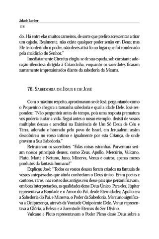 Jakob Lorber
118

do. Há entre elas muitos carneiros, de sorte que prefiro acrescentar a tirar
um cajado. Realmente, não existe qualquer poder senão em Deus; mas
Ele te conferindo o poder, não deves atirá-lo no lugar que foi condenado
pela maldição do Senhor.”
     Imediatamente Cirenius cingiu-se de sua espada, sob constante ado-
ração silenciosa dirigida à Criancinha, enquanto os sacerdotes ficaram
sumamente impressionados diante da sabedoria da Mesma.



      76. SABEDORIA DE JESUS E DE JOSÉ

     Com o máximo respeito, aproximaram-se de José, perguntando como
o Pequenino chegara a tamanha sabedoria e qual a idade Dele. José res-
pondeu: “Não pergunteis antes do tempo, pois uma resposta prematura
vos poderia custar a vida. Segui antes o nosso exemplo, desisti de vossos
múltiplos deuses e acreditai na Existência de Um Só Deus de Céu e
Terra, adorado e honrado pelo povo de Israel, em Jerusalém; assim
descobrireis no vosso íntimo e igualmente por esta Criança, de onde
provém a Sua Sabedoria.”
     Retrucaram os sacerdotes: “Falas coisas estranhas. Porventura seri-
am nossos principais deuses, como Zeus, Apollo, Mercúrio, Vulcano,
Pluto, Marte e Netuno, Juno, Minerva, Venus e outros, apenas meros
produtos da fantasia humana?”
     Explicou José: “Todos os vossos deuses foram criados na fantasia de
vossos antepassados que ainda conheciam o Deus único. Eram poetas e
cantores, raros, nas cortes dos antigos reis desse país que personificavam,
em boas interpretações, as qualidades desse Deus Único. Para eles, Júpiter
representava a Bondade e o Amor do Pai, desde Eternidades; Apollo era
a Sabedoria do Pai, e Minerva, o Poder da Sabedoria. Mercúrio significa-
va a Onipresença, através da Vontade Onipotente Dele. Venus represen-
tava a Glória, a Beleza e a Juventude Eternas do Ser Divino.
     Vulcano e Pluto representavam o Poder Pleno desse Deus sobre a
 