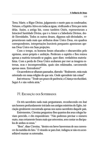 A Infância de Jesus
                                                                         119

Terra; Marte, o Rigor Divino, julgamento e morte para os condenados;
Netuno, o Espírito Ativo em todas as águas, vivificando a Terra por meio
delas. Assim, a antiga Isis, como também Osiris, representavam a
Intocável Santidade Divina, que é o Amor e a Sabedoria Divinos, des-
de Eternidades. Todos os outros deuses, digamos sub-divindades, re-
presentavam nada mais que atributos desse Único Deus, em quadros
correspondentes, interpretações louváveis porquanto apontavam ape-
nas Deus Único em Suas projeções.
      Com o tempo, os homens foram ofuscados e obscurecidos pelo
egoísmo, amor-próprio e ambição. Perderam o espírito e lhes restava
apenas a matéria tornando-se pagãos, quer dizer, verdadeiros materia-
listas. Com a perda do Deus Único acabaram por roer as imagens ex-
ternas, ocas e incompreendidas, quais cães esfaimados, carcomendo
apenas ossos. Entendestes?”
      Os sacerdotes se olharam pasmados, dizendo: “Realmente, estás mais
orientado em nossa religião do que nós. Onde aprendeste tais coisas?”
      José retrucou: “Tende um pouco de paciência; a Criança vos elucidará.
Segui-A e não volteis atrás.”



    77. EXUMAÇÃO DOS SOTERRADOS

     Os três sacerdotes nada mais perguntaram, reconhecendo em José
um homem profundamente iniciado nos antigos mistérios do Egito, ini-
ciação geralmente encontrada apenas nos sumo-sacerdotes daquele país.
     Entrementes, Cirenius perguntou-lhes quantos dos seus colegas ha-
viam perecido, e eles responderam: “Não podemos precisar o número
exato, mas certamente foram mais que setecentos, sem contar os discípu-
los de ambos os sexos.”
     “Bem”, disse Cirenius, “dentro em breve haveremos de nos conven-
cer da exatidão do fato.” E virando-se para José, indagou se não era acon-
selhável exumar os soterrados.
 