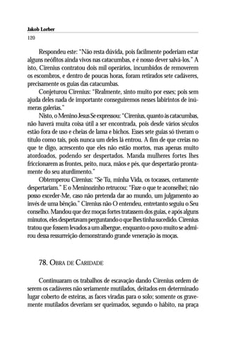 Jakob Lorber
120

      Respondeu este: “Não resta dúvida, pois facilmente poderiam estar
alguns neófitos ainda vivos nas catacumbas, e é nosso dever salvá-los.” A
isto, Cirenius contratou dois mil operários, incumbidos de removerem
os escombros, e dentro de poucas horas, foram retirados sete cadáveres,
precisamente os guias das catacumbas.
      Conjeturou Cirenius: “Realmente, sinto muito por esses; pois sem
ajuda deles nada de importante conseguiremos nesses labirintos de inú-
meras galerias.”
      Nisto, o Menino Jesus Se expressou: “Cirenius, quanto às catacumbas,
não haverá muita coisa útil a ser encontrada, pois desde vários séculos
estão fora de uso e cheias de lama e bichos. Esses sete guias só tiveram o
título como tais, pois nunca um deles lá entrou. A fim de que creias no
que te digo, acrescento que eles não estão mortos, mas apenas muito
atordoados, podendo ser despertados. Manda mulheres fortes lhes
friccionarem as frontes, peito, nuca, mãos e pés, que despertarão pronta-
mente do seu aturdimento.”
      Obtemperou Cirenius: “Se Tu, minha Vida, os tocasses, certamente
despertariam.” E o Meninozinho retrucou: “Faze o que te aconselhei; não
posso exceder-Me, caso não pretenda dar ao mundo, um julgamento ao
invés de uma bênção.” Cirenius não O entendeu, entretanto seguiu o Seu
conselho. Mandou que dez moças fortes tratassem dos guias, e após alguns
minutos, eles despertavam perguntando o que lhes tinha sucedido. Cirenius
tratou que fossem levados a um albergue, enquanto o povo muito se admi-
rou dessa ressurreição demonstrando grande veneração às moças.



      78. OBRA DE CARIDADE

     Continuaram os trabalhos de escavação dando Cirenius ordem de
serem os cadáveres não seriamente mutilados, deitados em determinado
lugar coberto de esteiras, as faces viradas para o solo; somente os grave-
mente mutilados deveriam ser queimados, segundo o hábito, na praça
 