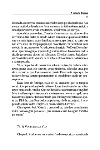 A Infância de Jesus
                                                                         121

destinada aos enterros, ou então, enterrados a oito pés abaixo do solo. Aos
menos mutilados deveriam ser feitas as mesmas tentativas de ressurreição e
caso algum voltasse à vida, seria trazido, sem demora, ao albergue.
     Após dadas essas ordens, Cirenius afastou-se com seu séquito a fim
de visitar outras partes da cidade. Muito admirou-se quando constatou
que em parte alguma estava danificada uma casa particular; ao passo que
não se via mais um templo pagão que não estivesse em escombros, com
exceção de um, pequeno e fechado, com a inscrição “Ao Deus Desconhe-
cido”. Quando o grupo, seguido de grande multidão, havia atravessado a
cidade que contava oitenta mil habitantes, Cirenius chamou José, dizen-
do: “No íntimo sinto vontade de rir sobre o efeito estranho do terremoto
e da tempestade.
     Vê, acompanhando essa ruela se acham construções bastante mise-
ráveis, pedras secas sem cimento, pouco simétricas, colocadas umas por
cima das outras, para formarem uma parede. Dever-se-ia supor que não
tivessem firmeza bastante para resistirem ao tropel de um cavalo um pou-
co pesado.
     Essas casas de formigas estão de pé, enquanto que os templos
construídos para a duração de milênios, foram transformados em mise-
ráveis montões de entulho. Que me dizes deste acontecimento singular?
Não é evidente que a tempestade e o terremoto devem ter agido com
bastante inteligência? Devo confessar, para minha grande satisfação, que,
se teu Filhinho com Seus dedos onipotentes, não brincou junto à tem-
pestade, em meio dos templos, eu não me chamo Cirenius.”
     Obtemperou José: “Guarda o que acreditas, pois deve ser realmente
assim. Vamos agora para o cais, para vermos se não há algum trabalho
para mim.”



    79. A VOLTA PARA A VILA

    Chegando à beira-mar, onde estava fundado o porto, em parte pela
 