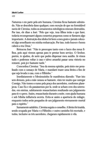 Jakob Lorber
122

Natureza e em parte pela arte humana, Cirenius ficou bastante admira-
do. Não se descobria dano qualquer, com exceção de que no formidável
navio de Cirenius, todos os ornamentos mitológicos estavam destruídos.
Por isso, ele disse a José: “Pelo que vejo, teus filhos terão o que fazer,
todavia recompensarei alguns consertos pequenos como se fizessem algo
importante. A destruição dos ídolos foi bem a meu gosto e jamais coloca-
rei algo semelhante em minha embarcação. Por isso, todo louvor e honra
cabem a teu Deus.”
      Retrucou José: “Não te preocupes tanto com o lucro dos meus fi-
lhos, pois aqui viemos apenas para te prestar bom serviço. O Senhor,
porém, te ajudou, de sorte que podes dispensar meu auxílio. Já vimos
tudo e podemos voltar à casa e talvez amanhã passar uma vistoria no
restante, pois já é bastante tarde.”
      Concordou Cirenius: “Sou da mesma opinião, pois sinto-me pena-
lizado com o cansaço de Maria, e mandarei trazer uma liteira a fim de
que seja levada à casa, com o Filhinho.”
      Imediatamente o Meninozinho Se manifestou dizendo: “Faze isto
sem demora, pois a mãe cansou-se bastante, visto ter muito que carregar
Comigo. Não tomes o rumo pela praça dos sacerdotes, conforme plane-
javas. Caso Eu e ela passássemos por lá, onde se acham cem dos soterra-
dos, em esteiras, subitamente ressuscitariam resultando um julgamento
para ti e o povo. Assim, ressuscitarão durante a noite, com ajuda humana
e sob Minha influência secreta. Evita-se assim a aparência do milagre,
enquanto todos serão poupados de um julgamento eternamente mortal
para o espírito.”
      Sumamente satisfeito, Cirenius seguiu o conselho. A liteira foi trazida,
sendo ocupada por Maria e o Filhinho; e outro caminho foi encetado, e
todos, inclusive os três sacerdotes, chegaram rapidamente à vila.
 