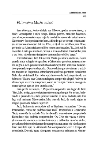A Infância de Jesus
                                                                         123

    80. INVEJÁVEL MISSÃO DE JACÓ

     Sem delongas, José se dirigiu aos filhos ocupados com o almoço e
disse: “Antecipastes o meu desejo. Temos, porém, mais três hóspedes,
quer dizer, os sacerdotes que hoje de manhã foram condenados à morte.
Quero servi-los especialmente bem, a fim de que se tornem nossos ami-
gos reconhecendo nosso Pai nos Céus, o Qual nos escolheu para filhos,
por meio da Aliança feita com Ele e nossos antepassados. Tu, Jacó, vai de
encontro à mãe que muito se cansou, e leva o adorável Irmãozinho para
o seu leito, visivelmente fatigado e com saudade de Seu berço.”
     Imediatamente, Jacó foi receber Maria que descia da liteira, e com
grande amor e alegria ele apanhou a Criancinha que demonstrou a mes-
ma alegria a Jacó, pois dava saltinhos nos braços dele, sorrindo, beliscan-
do e puxando-o por onde podia. Os sacerdotes que devotavam o máxi-
mo respeito ao Pequenino, estranharam satisfeitos por terem descoberto
Nele, algo de infantil. Um deles aproximou-se de Jacó perguntando em
hebraico: “Estaria essa Criança milagrosa sempre tão alegre? Poder-se-ia
afirmar que se excede um pouco, como as crianças comuns, mas geral-
mente apenas após os dois ou três anos.”
     Sem perda de tempo, o Pequenino respondeu em lugar de Jacó:
“Sim, Meu amigo, gracejo igualmente com aqueles que Me amam, belis-
cando e puxando-os, e isto, porque também os amo. Todavia, não lhes
faço mal nenhum. Não é assim, Meu querido Jacó, de modo algum te
magôo quando te belisco e aperto?!”
     Jacó, facilmente comovido até as lágrimas, respondeu: “Divino
Irmãozinho, como me poderias fazer mal?” Respondeu a Criancinha:
“Jacó, amas-Me de verdade. Mas também Eu te amo tanto, que por toda
Eternidade não poderás compreender. Os Céus são vastos e inima-
ginavelmente imensos e contêm inúmeros e brilhantes mundos de luz,
portadores de incontáveis seres de tua espécie; mas entre eles não há quem
fosse mais feliz que tu. Ainda não Me compreendes; com o tempo Me
entenderás. Dormir, agora não quero, enquanto as criaturas ao Meu re-
 