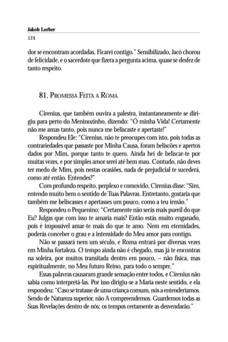 Jakob Lorber
124

dor se encontram acordadas. Ficarei contigo.” Sensibilizado, Jacó chorou
de felicidade, e o sacerdote que fizera a pergunta acima, quase se desfez de
tanto respeito.



      81. PROMESSA FEITA A ROMA

     Cirenius, que também ouvira a palestra, instantaneamente se diri-
giu para perto do Meninozinho, dizendo: “Ó minha Vida! Certamente
não me amas tanto, pois nunca me beliscaste e apertaste!”
     Respondeu Ele: “Cirenius, não te preocupes com isto, pois todas as
contrariedades que passaste por Minha Causa, foram beliscões e apertos
dados por Mim, porque tanto te quero. Ainda hei de beliscar-te por
muitas vezes, e por simples amor serei até bem mau. Contudo, não deves
ter medo de Mim, pois nestas ocasiões, nada de prejudicial te sucederá,
como até então. Entendes?”
     Com profundo respeito, perplexo e comovido, Cirenius disse: “Sim,
entendo muito bem o sentido de Tuas Palavras. Entretanto, gostaria que
também me beliscasses e apertasses um pouco, como a teu irmão.”
     Respondeu o Pequenino: “Certamente não serás mais pueril do que
Eu? Julgas que com isso te amaria mais? Então estás muito enganado,
pois é impossível amar-te mais do que te amo. Nem em eternidades,
poderás conceber o grau e a intensidade do Meu amor para contigo.
     Não se passará nem um século, e Roma entrará por diversas vezes
em Minha fortaleza. O tempo ainda não é chegado, mas já te encontras
na soleira, por muitos transitada dentro em pouco, – não física, mas
espiritualmente, no Meu futuro Reino, para todo o sempre.”
     Essas palavras causaram grande sensação entre todos, e Cirenius não
sabia como interpretá-las. Por isso dirigiu-se a Maria neste sentido, e ela
respondeu: “Caso se tratasse de uma criança comum, nós a entenderíamos.
Sendo de Natureza superior, não A compreendemos. Guardemos todas as
Suas Revelações dentro de nós; os tempos certamente as desvendarão.”
 